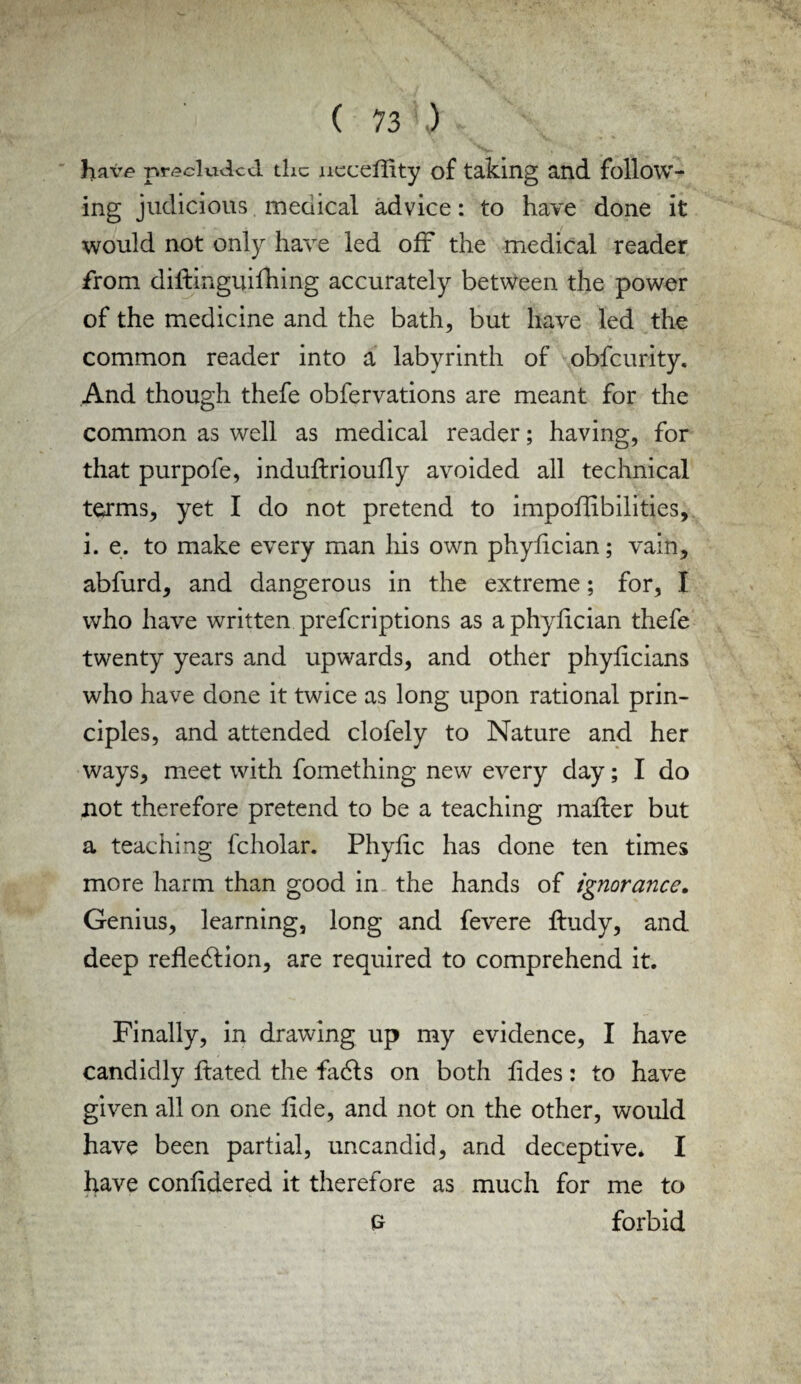 have precluded the neceflity of taking and follow¬ ing judicious medical advice: to have done it would not only have led off the medical reader from diftinguifhing accurately between the power of the medicine and the bath, but have led the common reader into a labyrinth of obfeurity. And though thefe obfervations are meant for the common as well as medical reader; having, for that purpofe, induflrioufly avoided all technical terms, yet I do not pretend to impoflibilities, i. e. to make every man his own phyfician; vain, abfurd, and dangerous in the extreme; for, I who have written preferiptions as a phyfician thefe twenty years and upwards, and other phyficians who have done it twice as long upon rational prin¬ ciples, and attended clofely to Nature and her ways, meet with fomething new every day; I do not therefore pretend to be a teaching mailer but a teaching fcholar. Phyfic has done ten times more harm than good in the hands of ignorance. Genius, learning, long and fevere fludy, and deep reflection, are required to comprehend it. Finally, in drawing up my evidence, I have candidly ftated the faCls on both fides: to have given all on one fide, and not on the other, would have been partial, uncandid, and deceptive. I have confidered it therefore as much for me to £ forbid