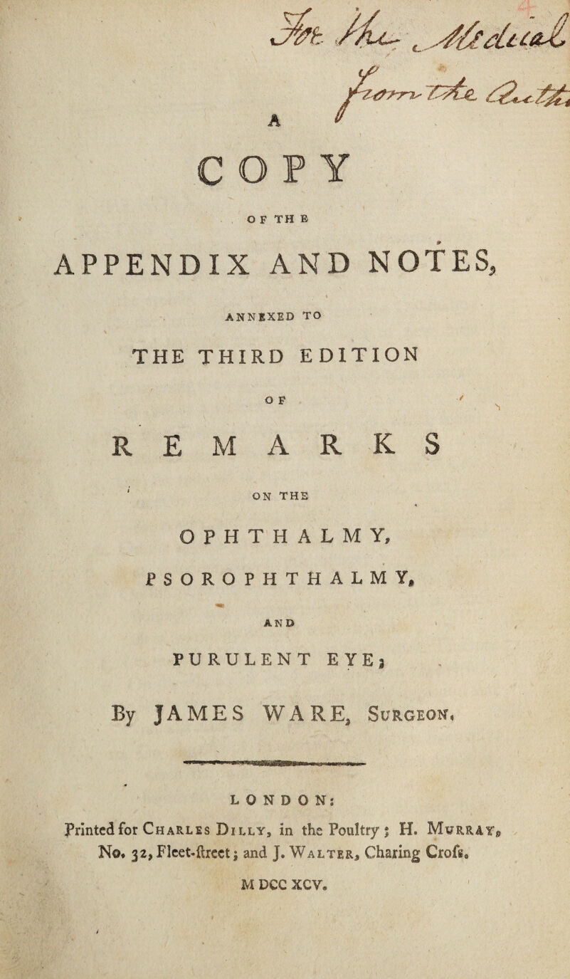 //u~- ^ COPY OFTHE APPENDIX AND NOTES, ANNEXED TO THE THIRD EDITION O F REMARKS ON THE OPHTHALMY, PSOROPHTHALMY, AND PURULENT EYEj By JAMES WARE, Surgeon, LONDON: Printed for Charles Dilly, in the Poultry 5 H. Murray* No* 32, Fleet-facet; and J. Walter* Charing Crofs, M DCC XCV* I