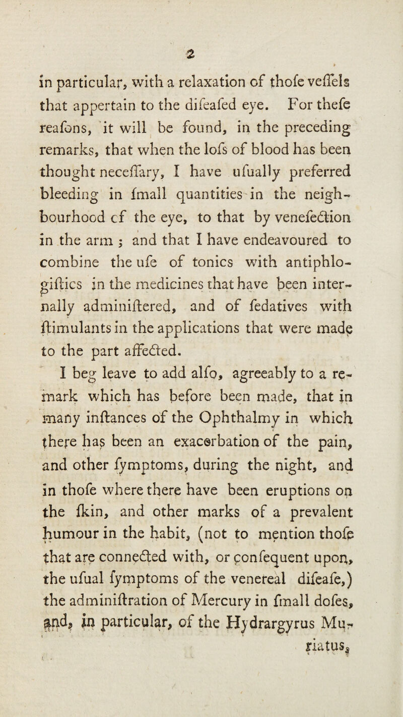 in particular* with a relaxation of thofe veffels that appertain to the difeafed eye. For thefe reafons, it will be found* in the preceding remarks, that when the lofs of blood has been thought neceffary, X have ufually preferred bleeding in {mail quantities in the neigh¬ bourhood cf the eye, to that by venefedtion in the arm ; and that I have endeavoured to combine the ufe of tonics with antiphlo- fifties in the medicines that have been inter¬ nally adminiftered, and of fedatives with ftimulants in the applications that were made to the part affedted. X beg leave to add alfo, agreeably to a re¬ mark which has before been made, that in many inftances of the Ophthalmy in which i there has been an exacerbation of the pain, and other fymptoms, during the night, and in thofe where there have been eruptions on the fkin, and other marks of a prevalent humour in the habit, (not to mention thofp that are connedled with, or qonfequent upon, the ufual fymptoms of the venereal difeafe,) the adminiftration of Mercury in final! dofes, in particular, cf the Hydrargyrus Mq^ riatus!