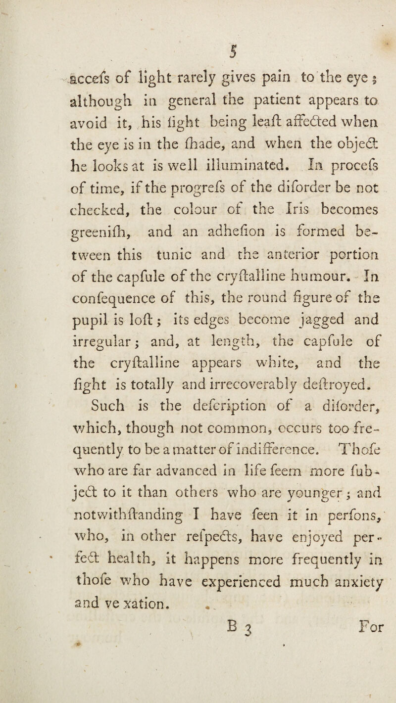 although in general the patient appears to avoid it, his light being leaf! affedted when the eye is in the (hade, and when the objedt he looks at is well illuminated. In procefs of time, if the progrefs of the diforder be not checked, the colour of the Iris becomes greenifh, and an adhefion is formed be¬ tween this tunic and the anterior portion of the capfule of the cryftalline humour. In confequence of this, the round figure of the pupil is loll; its edges become jagged and irregular: and, at length, the capfule of O J i the cryftalline appears white, and the fight is totally and irrecoverably deftroyed. Such is the defcription of a diforder, which, though not common, occurs too fre¬ quently. to be a matter of indifference. Thofe who are far advanced in life feem more fob- jedt to it than others who are younger; and not with (binding I have feen it in perfons, who, in other refpedls, have enjoyed per- fedt health, it happens more frequently in thofe who have experienced much anxiety and vexation.