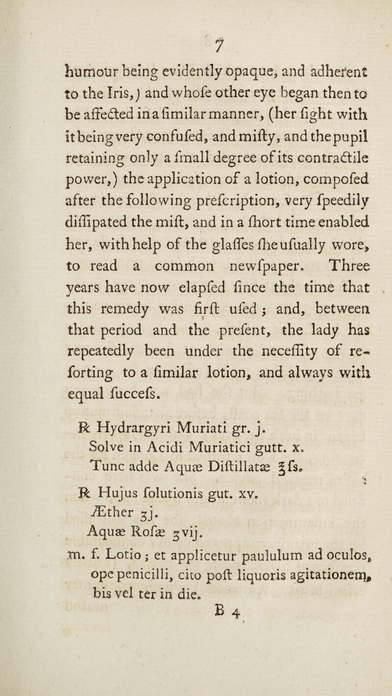 humour being evidently opaque* and adhefent to the Iris, J and whofe other eye began then to be affedted inafimilar manner, (her fight with it being very confufed, andmifty, andthepupil retaining only a fmall degree of its contradtile power,) the application of a lotion, compofed after the following prefcription, very fpeedily difiipated the mi ft, and in a fhort time enabled her, with help of the glafifes fire ufually wore, to read a common newfpaper. Three years have now elapfed fince the time that this remedy was firft ufed ; and, between that period and the prefent, the lady has repeatedly been under the neceflity of re- forting to a fimilar lotion, and always with equal fuccefs. R Hydrargyri Muriati gr. j» Solve in Acidi Muriatici gutt. x* Tunc adde Aquae Diftillatse |fs* R Hujus folutionis gut. xv. iEther gj. Aquae Rofie ^vij. m. f. Lotio ; et applicetur paululum ad oculos, ope penicilli, cito poll liquoris agitationeo)* his vel ter in die,,