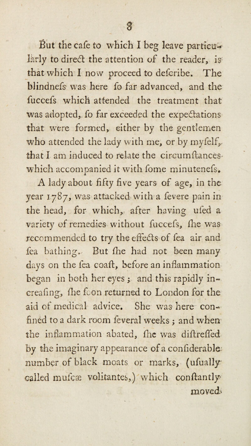 But the cafe to which I beg leave partial lady to diredt the attention of the reader, is thatwhich I now proceed to defcribe. The blindnefs was here fo far advanced, and the fuccefs which attended the treatment that was adopted,, fo far exceeded the expectations that were formed, either by the gentlemen who attended the lady with me, or by rnyfelf,, that I am induced to relate the circumftances which accompanied it with fome minutenefs. A lady about fifty five years of age, in the year 1.787, was attacked with a fevere pain in the head, for which,: after having ufed a variety of remedies without fuccefs, fhe was recommended to try theeffefts of fea air and fea bathing. But fhe had not been many days on the fea coaft, before an inflammation began in both her eyes; and this rapidly in~ creafing, fhe fo on returned to London for the aid of medical advice. She was here con¬ fined to a dark room feveral weeks; and when the inflammation abated, fhe was diftrefled by the imaginary appearance of a considerable, number of black moats or marks, (ufually called mufcse voliiantes,) which conftantly^ moved>