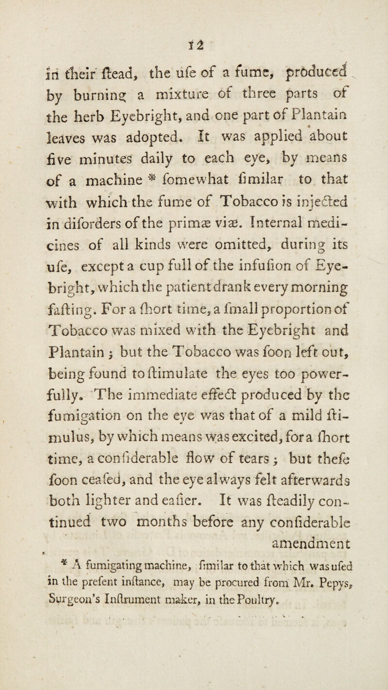 i i J in their ftead, the ufe of a fume, produced by burning: a mixture of three parts of the herb Eyebright, and one part of Plantain leaves was adopted. It was applied about five minutes daily to each eye, by means of a machine * feme what fimilar to that with which the fume of Tobacco is injedled in diforders of the prims vis. Internal medi¬ cines of all kinds were omitted, during its ufe, except a cup full of the infufion of Eye- bright, which the patient drank every morning failing. For a fhort time, a fmall proportion of Tobacco was mixed with the Eyebright and Plantain $ but the Tobacco was foon left out, being found toftimulate the eyes too power¬ fully* The immediate effedl produced by the fumigation on the eye was that of a mild fti- mulus, by which means was excited, fora fhort time, aconfiderahle flow of tears; but thefe foon ceafed, and the eye always felt afterwards both lighter and eaiier. It was fteadily con¬ tinued two months before any confiderable amendment * A fumigating machine, fimilar to that which wasufed in the prefent inftance, may be procured from Mr. Pepys, Surgeon’s Inftrument maker, in the Poultry.
