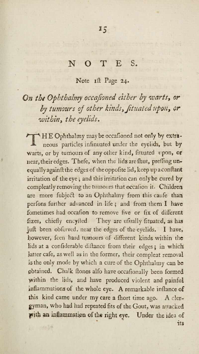 Note i ft Page 24. On the Ophthalmy occajioned either by warts, or by tumours of other kinds, Jituated upon, or within, the eyelids. THE Ophthalmy maybe occafioned not only by extra¬ neous particles infinuated under the eyelids, but by warts, or by tumours of any other kind, fituated upon, or near, their edges. Thefe, when the lids are (hut, prefting un¬ equally againft the edges of the oppofite lid, keep up a conftant irritation of the eye; and this irritation can only be cured by compleatly removing the tumours that occafion it. Children are more fubjedt to an Ophthalmy from this caufe than perfons further advanced in life ; and from them I have fometimes had occafion to remove five or fix of different fizes, chiefly encyfted They are ufually fituated, as has juft been obferved, near the edges of the eyelids. I have» however, feen hard tumours of different kinds within the lids at a confiderable diftance from their edges; in which latter cafe, as well as in the former, their compleat removal is the only mode by which a cure of the Ophthalmy can be pbtained. Chalk ftones alfo have occafionally been formed within the lids, and have produced violent and painful inflammations of the whole eye. A remarkable inftance of this kind came under my care a fhort time ago. A cler¬ gyman, who had had repeated fits of the Gout, was attacked fyith an inflammation of the right eye. Under the idea of