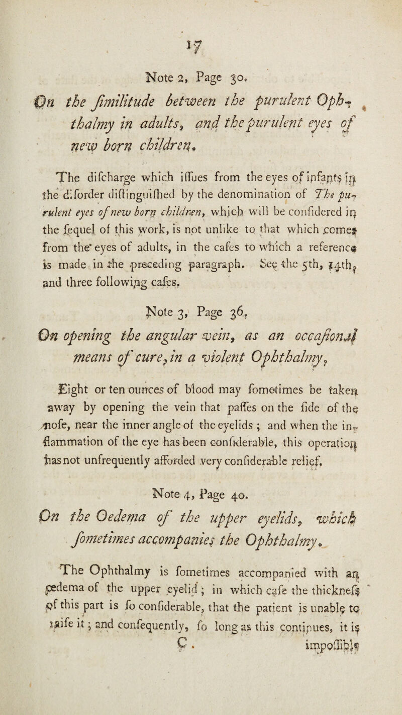 On the fimilitude between the purulent Oph~ thalmy in adults , and the purulent eyes of new born children* The difcharge which iflues from the eyes of ipfapt§ m the diforder diftinguifhed by the denomination of The pu~ rulent eyes of new born children, which will be confidered iq. the fequel of this work, is not unlike to that which come# from the’eyes of adults, in the cafes to which a reference is made in the -preceding paragraph, hee the 5th, i^th^ and three following cafes. Note 3, Page 36, On opening the angular vein, as an occajmud means of cure fn a violent Ophthalmy ? !** Eight or ten ounces of blood may fome-times be taken, away by opening the vein that paffes on the fide of the 4iofe, near the inner angle of the eyelids ; and when the inf¬ lammation of the eye has been eonfiderable, this operatioq has not infrequently afforded very cGnfiderahle relief. Note 4, Page 40. On the Oedema oj the upper eyelids9 which fometimes accompanies the Ophthalmy. The Ophthalmy is fometimes accompanied with aq oedema of the upper eyelid ; in which c?fe the thickne-ft •pf this part is fo confiderable? that the patient is unable to saife it; and confequently, fo long as this continues, it i$