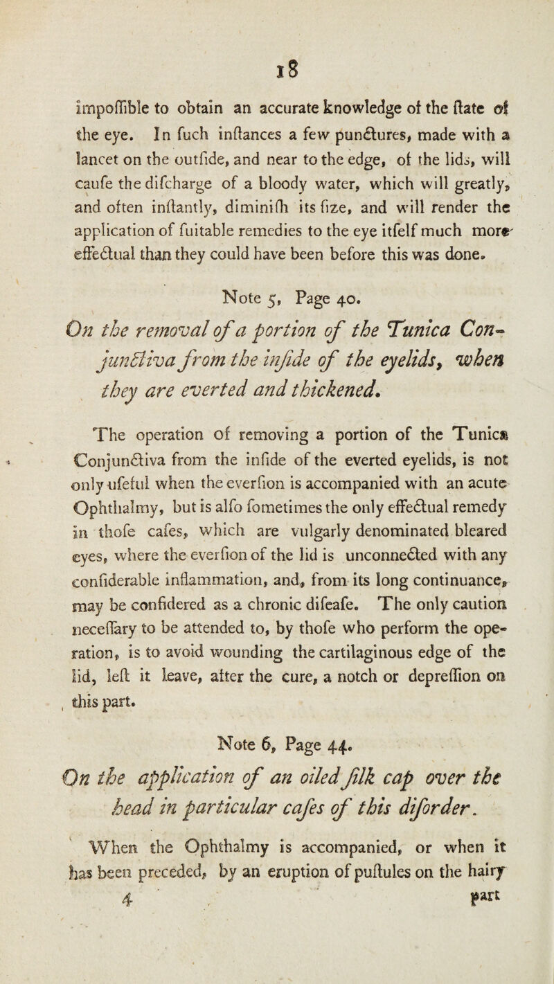 impoflible to obtain an accurate knowledge of the ftate of the eye. In fuch inftances a few pun&ures, made with a lancet on the out fide, and near to the edge, of the lid^, will caufe the difcharge of a bloody water, which will greatly, and often inftantly, diminifh its fize, and will render the application of fuitable remedies to the eye itfelf much more' effectual than they could have been before this was done* Note 5, Page 40. On the removal of a portion of the Tunica Con- junhliva from the infde of the eyelids, when they are everted and thickened. The operation of removing a portion of the Tunics Conjun&iva from the infide of the everted eyelids, is not only-ufeful when theeverfion is accompanied with an acute Ophthalmy, but is alfo fometimes the only effe&ual remedy in thofe cafes, which are vulgarly denominated bleared eyes, where the everfion of the lid is unconnected with any confiderable inflammation, and., from its long continuance, may be confidered as a chronic difeafe. The only caution neceflary to be attended to, by thofe who perform the ope~ ration, is to avoid wounding the cartilaginous edge of the lid, left it leave, after the cure, a notch or depreflion on , this part. Note 6, Page 44. On the application of an oiled jilk cap over the head in particular cafes of this diforder. When the Ophthalmy is accompanied, or when it has been preceded, by an eruption of puftuies on the hairy 4