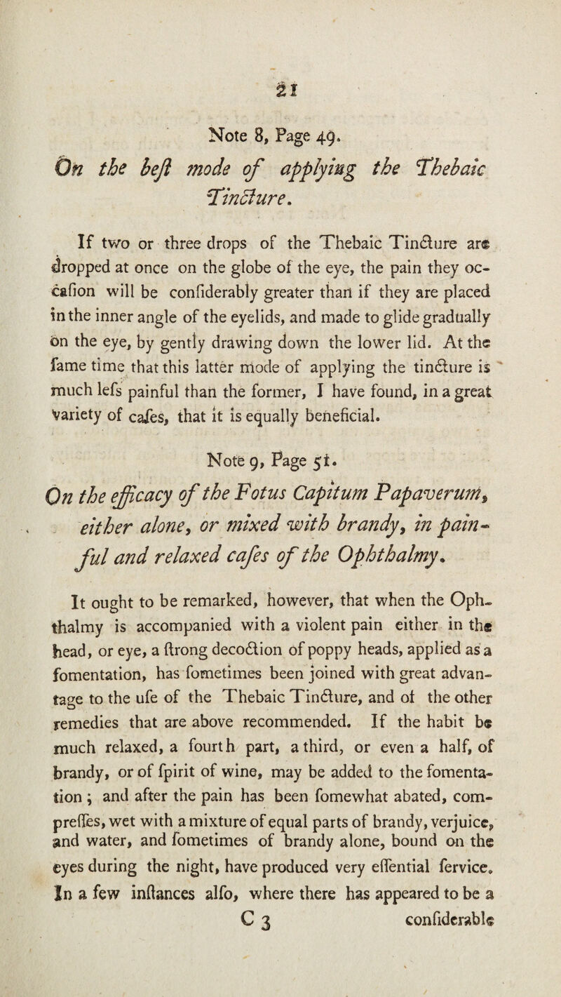 On the bejl mode of applying the Thebaic Tincture. If two or three drops of the Thebaic Tindlure ar© dropped at once on the globe of the eye, the pain they oc- cafion will be confiderably greater than if they are placed in the inner angle of the eyelids, and made to glide gradually 6n the eye, by gently drawing down the lower lid. At the fame time that this latter mode of applying the tin&ure is much lefs painful than the former, I have found, in a great Variety of cafes, that it is equally beneficial. Note 9, Page 51. On the ejjicacy of the Fotus Capitum Papaverum^ either alone, or mixed with brandy, in pain- ful and relaxed cafes of the Ophthalmy. It ought to be remarked, however, that when the Opfu thalmy is accompanied with a violent pain either in ths head, or eye, a ftrong deco&ion of poppy heads, applied as a fomentation, has fometimes been joined with great advan¬ tage to the ufe of the Thebaic Tindiure, and of the other remedies that are above recommended. If the habit b« much relaxed, a fourth part, a third, or even a half, of brandy, or of fpirit of wine, may be added to the fomenta- tion ; and after the pain has been fomewhat abated, com- preffes, wet with a mixture of equal parts of brandy, verjuice,, and water, and fometimes of brandy alone, bound on the eyes during the night, have produced very effential fervice* In a few inftances alfo, where there has appeared to be a C 3 confiderabl©