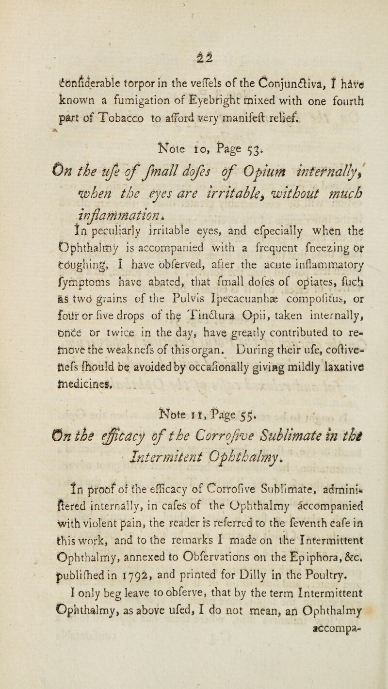 known a fumigation of Eyebright mixed with one fourth part of Tobacco to afford very manifeft relief, Note to, Page 53. On the ufe of fnall dofes of Opium internally $ when the eyes are irritable* without much hfanimation. In peculiarly irritable eyes, and efpecially when the Ophthalmy is accompanied with a frequent fneezing or toughing, 1 have obferved, after the acute inflammatory fymptoms have abated, that final! dofes of opiates, fbch fes two grains of the Pulvis Ipecacuanhas compofitus, or folir or five drops of the Tincfura Opii, taken internally, DnOe or twice in the day, have greatly contributed to re¬ move the weaknefs of this organ. During their ufe, coflive- tlefs fhould be avoided by occafionally giving mildly laxative medicines. Note it, Page 5$. On the efficacy of the Corrofve Sublimate in thi Intermittent Qphtbalmy. In proof of the efficacy of Corrofive Sublimate, admini- flered internally, in cafes of the Ophthalmy accompanied with violent pain, the reader is referred to the feventh cafe in this Work, and to the remarks I made on the Intermittent Ophthalmy, annexed to Obfervations on the Epiphora,&c« published in 1792, and printed for Dilly in the Poultry. I only beg leave to obferve, that by the term Intermittent Ophthalmy, as above ufed, I do not mean, an Ophthalmy accompa-