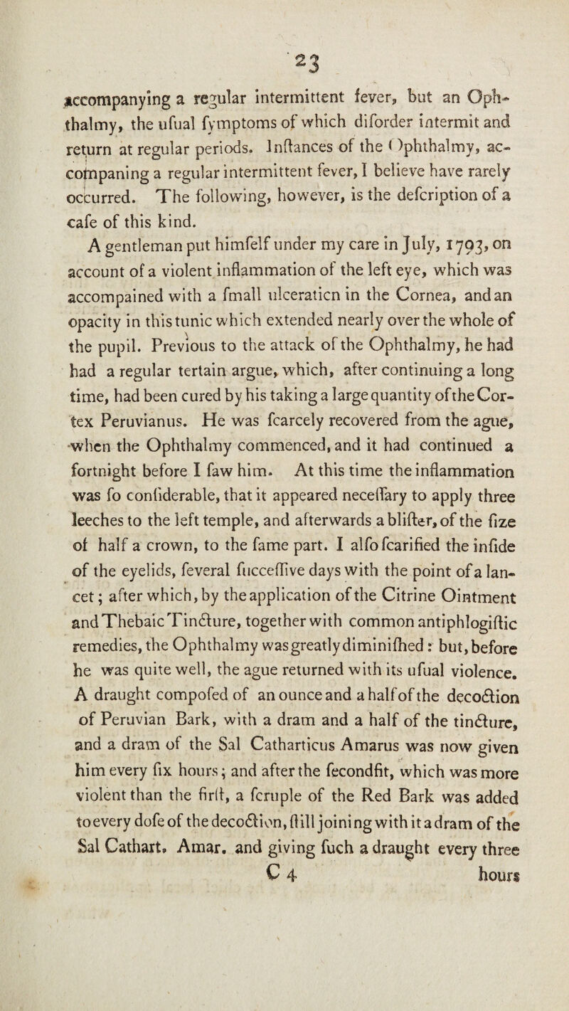 accompanying a regular intermittent fever* but an Opli* thalmy, the ufual fymptoms of which diforder intermit and return at regular periods. Inftances of the < )phtha1my, ac- cofnpaning a regular intermittent fever, I believe have rarely occurred. The following, however, is the defcription of a cafe of this kind. A gentleman put himfelf under my care in July, 1793? on account of a violent inflammation of the left eye, which was accompained with a fmall ulceraticn in the Cornea, and an opacity in this tunic which extended nearly over the whole of the pupil. Previous to the attack of the Ophthalmy, he had had a regular tertain argue, which, after continuing a long time, had been cured by his taking a large quantity of the Cor¬ tex Peruvianus. He was fcarcely recovered from the ague, •when the Ophthalmy commenced, and it had continued a fortnight before I faw him. At this time the inflammation was fo conliderable, that it appeared neceftary to apply three leeches to the left temple, and afterwards ablifter,of the fize of half a crown, to the fame part. I alfofcarified theinfide of the eyelids, feveral fucceflive days with the point of a lan¬ cet; after which, by the application of the Citrine Ointment and Thebaic Tindfure, together with common antiphlogiftic remedies, the Ophthalmy was greatly diminifhed: but, before he was quite well, the ague returned with its ufual violence. A draught compofed of an ounce and ahalfofthe deco&ion of Peruvian Bark, with a dram and a half of the tin&ure, and a dram of the Sal Catharticus Amarus was now given him every fix hours; and after the fecondfit, which was more violent than the firfl, a fcruple of the Red Bark was added toevery dofe of the deco&ion, ft ill joini ng with it a dram of the Sal Cathart, Amar. and giving fuch a draught every three