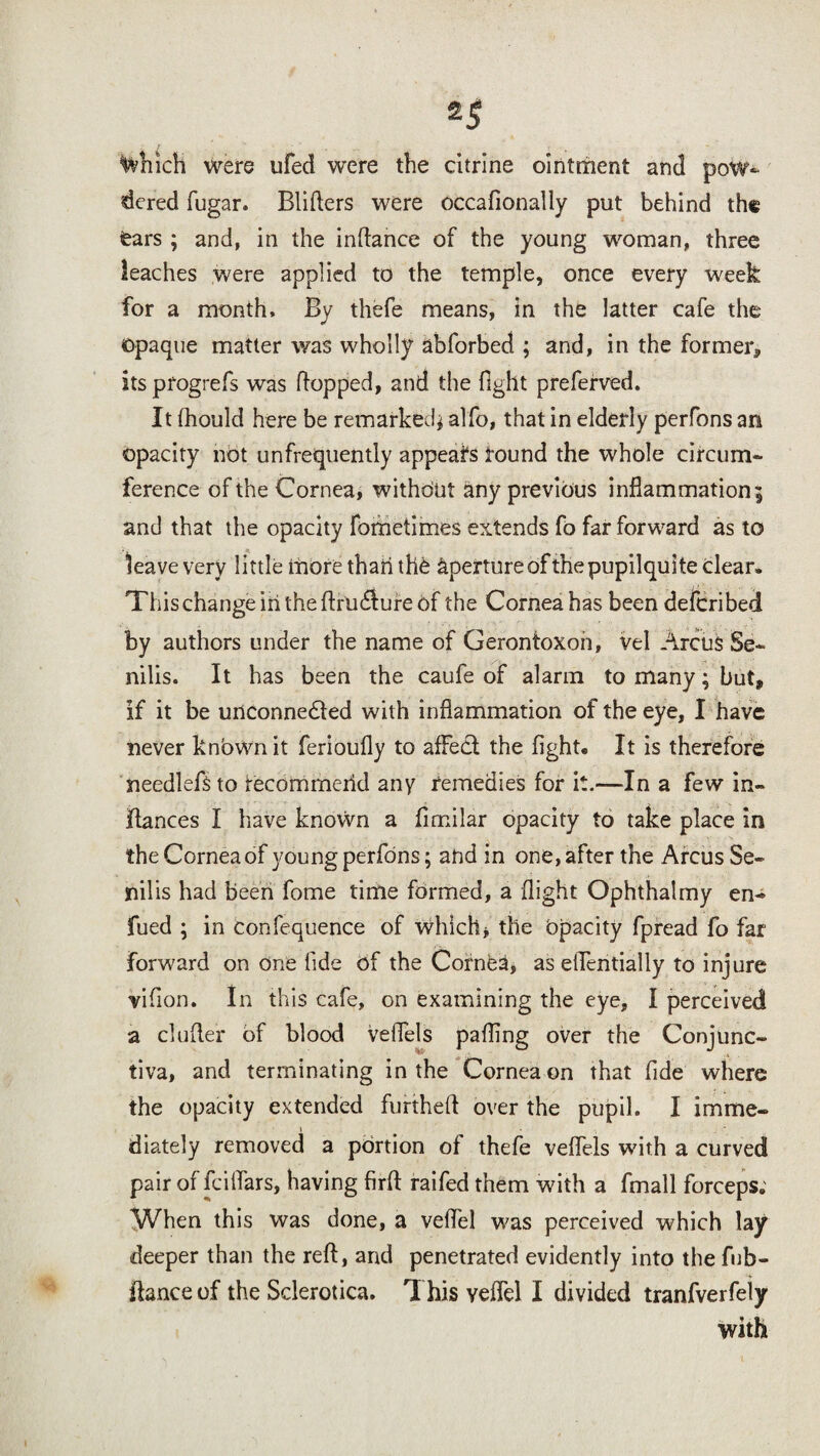which were ufed were the citrine ointment and pow¬ dered fugar. Blitters were occafionally put behind the fears ; and, in the inttance of the young woman, three leaches were applied to the temple, once every week for a month. By thefe means, in the latter cafe the opaque matter was wholly abforbed ; and, in the former, its progrefs was flopped, and the fight preferved. It fhould here be remarked* alfo, that in elderly perfons an opacity not unfrequently appeals round the whole circum¬ ference of the Cornea, without any previous inflammation; and that the opacity fometimes extends fo far forward as to leave very little more thari the aperture of the pupilquite clear. This change in the ftruCture of the Cornea has been defcribed by authors under the name of Gerontoxon, vel Arcus Se¬ nilis. It has been the caufe of alarm to many; but, if it be unconnected with inflammation of the eye, I have never knbwn it ferioufly to afFed the fight. It is therefore needlefsto recommciid any remedies for it.—In a few in- fiances I have known a fimilar opacity to take place in the Cornea of young perfons; and in one, after the Arcus Se¬ nilis had been fome time formed, a flight Ophthalmy en- fued ; in confequence of Which, the Opacity fpread fo far forward on one fide of the Cornfea, as elfentially to injure vifion. In this cafe, on examining the eye, I perceived a clutter of blood velfels patting over the Conjunc¬ tiva, and terminating in the Cornea on that fide where the opacity extended furtheft over the pupil. I imme- » diately removed a portion of thefe vefiels with a curved pair of fcilfars, having firft raifed them with a fmall forceps. When this was done, a vefiel was perceived which lay deeper than the reft, and penetrated evidently into the fub- flance of the Sclerotica. 1 his ydfel I divided tranfverfeiy with