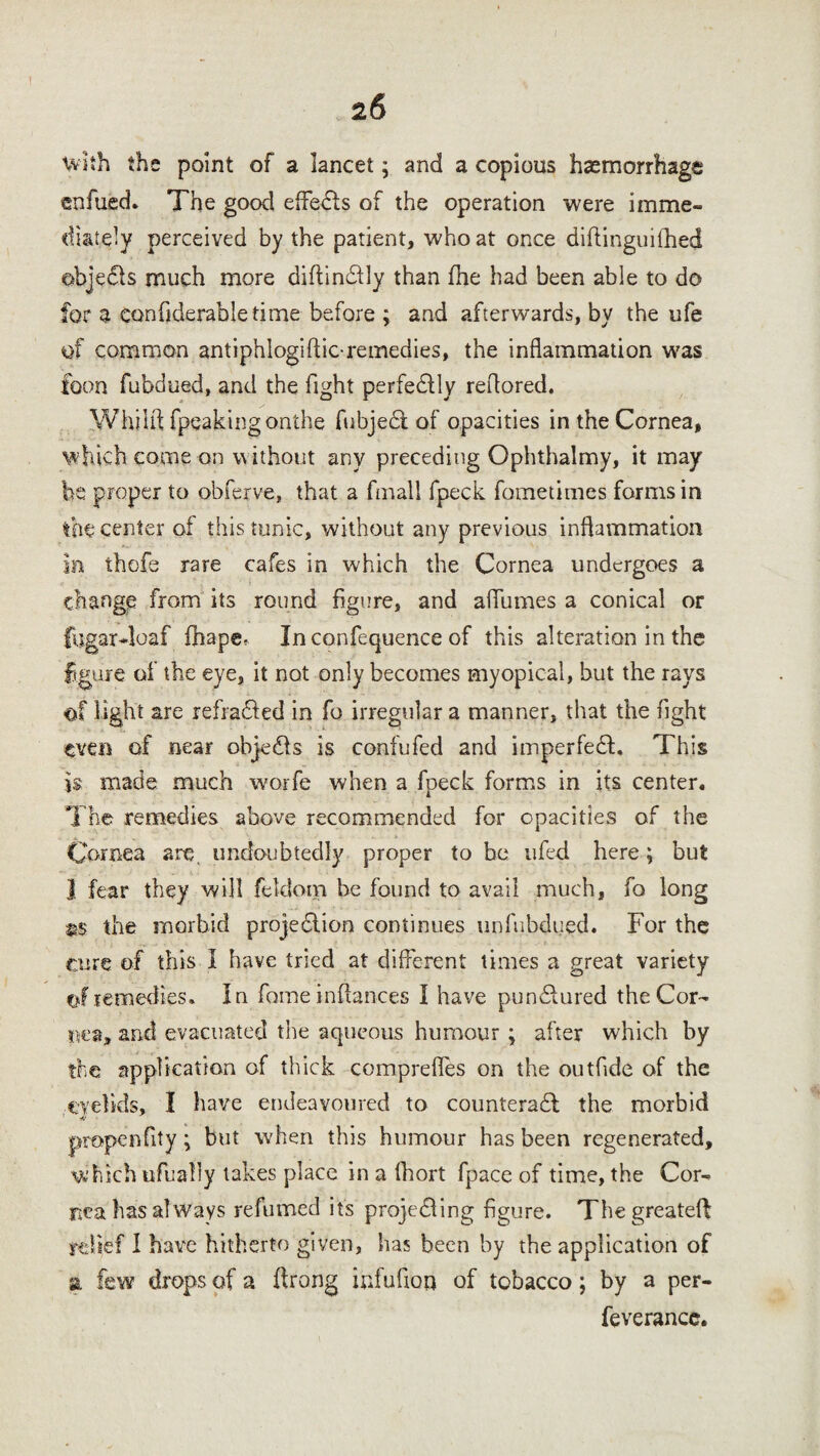 with the point of a lancet; and a copious haemorrhage enfued. The good efifedls of the operation were imme¬ diately perceived by the patient, who at once diftinguifhed objects much more diftindlly than file had been able to do for a confiderabletime before ; and afterwards, by the ufe of common antiphlogiftic-remedies, the inflammation was foon fubdued, and the fight perfectly reflored. Whilft fpeakingonthe fubjedt of opacities in the Cornea, which come on without any preceding Ophthalmy, it may be proper to obferve, that a fmall fpeck fometimes forms in the center of this tunic, without any previous inflammation In thofe rare cafes in which the Cornea undergoes a change from its round figure, and aflumes a conical or fugar-loaf fhapcr In confequence of this alteration in the figure of the eye, it not only becomes myopical, but the rays of light are refradted in fo irregular a manner, that the fight even of near objedls is confufed and imperfedt. This Is made much worfe when a fpeck forms in its center. The remedies above recommended for opacities of the Cornea are, undoubtedly proper to be ufed here; but 1 fear they will feldom he found to avail much, fo long &$ the morbid projedtion continues unfubdued. For the Cure of this I have tried at different times a great variety of remedies. In fame infiances I have pundfured the Cor¬ fu:#, and evacuated the aqueous humour ; after which by the application of thick comprefles on the outfide of the eyelids, I have endeavoured to counteradl the morbid propenfity; but when this humour has been regenerated, which tifualiy takes place in a lhort fpace of time, the Cor¬ nea has always refumed its projecting figure. Thegreateft relief I have hitherto given, has been by the application of a few drops of a ftrong infufion of tobacco; by a per- feverancc.