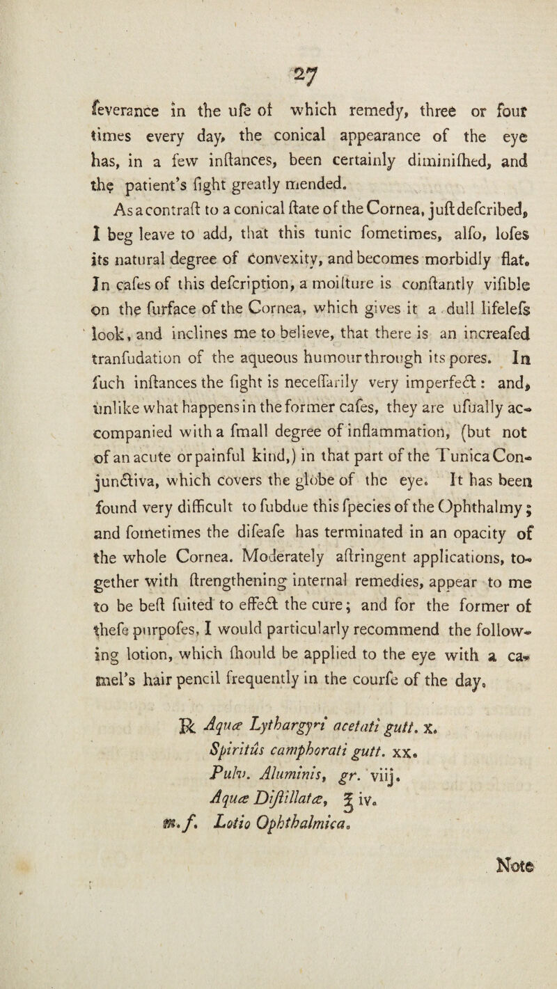 feverance in the ufe of which remedy, three or four times every day, the conical appearance of the eye has, in a few inftances, been certainly diminifhed, and the patient’s fight greatly mended. As a contrail: to a conical (late of the Cornea, juft defcribedj, I beg leave to add, that this tunic fometimes, alfo, lofes its natural degree of Convexity, and becomes morbidly flat* In cafes of this defcription, a moilture is conftantly vifible on the furface of the Cornea, which gives it a dull lifelefs look, and inclines me to believe, that there is an increafed tranfudation of the aqueous humour through its pores. In fuch inftances the fight is neceflanly very imperfect: and, iinlike what happens in the former cafes, they are ufually ac- companied with a fmall degree of inflammation, (but not of an acute or painful kind,) in that part of the Tunica Con¬ junctiva, which covers the globe of the eye* It has been found very difficult to fubdue this fpecies of the Ophthalmy; and fometimes the difeafe has terminated in an opacity of the whole Cornea. Moderately aflringent applications, to¬ gether with (lengthening internal remedies, appear to me to be befl fuited to effed the cure; and for the former of thefe purpofes, I would particularly recommend the follow¬ ing lotion, which fhould be applied to the eye with a ca* metis hair pencil frequently in the courfe of the day, R Aqua Lythargyn acetati guff. x. Spiritus camphorati gutt. xx« Pulv. Aluminis, gr. viij. Aqua Dijlillata, ^ iya m. f. Lotto Ophthalmka. Note