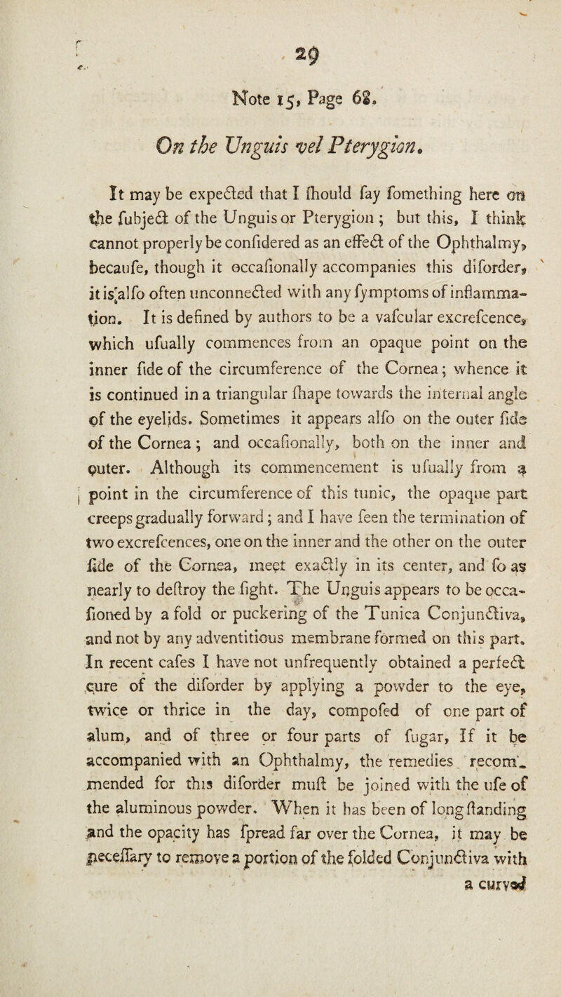 t. / Note 15, Page 62, On the XJnguis vet Pterygion0 It may be expedled that I fhould fay fomething here on the fubjeT of the Unguis or Pterygion ; but this, I think cannot properly be confidered as an effedt of the Ophthalmyj, becaufe, though it occafionally accompanies this diforder* it is[alfo often unconnected with any fy mptoms of inflamma¬ tion. It is defined by authors to be a vafcular excrefcence, which ufually commences from an opaque point on the inner fide of the circumference of the Cornea; whence it is continued in a triangular fhape towards the internal angle of the eyelids. Sometimes it appears alfo on the outer fids of the Cornea; and occafionally, both on the inner and $ outer. Although its commencement is ufually from a point in the circumference of this tunic, the opaque part creeps gradually forward; and I have feen the termination of two excrefcences, one on the inner and the other on the outer Ilde of the Cornea, meet exadlly in its center, and fo as nearly to deftroy the fight. The Unguis appears to be occa- fioned by a fold or puckering of the Tunica Conjundliva, and not by any adventitious membrane formed on this part. In recent cafes I have not unfrequently obtained a perfedl cure of the diforder by applying a powder to the eye, twice or thrice in the day, compofed of one part of alum, and of three or four parts of fugar, If it be accompanied with an Gphthalmy, the remedies recorrU mended for this diforder mud be joined with the ufe of the aluminous powder. When it has been of long (landing and the opacity has fpread far over the Cornea, it may be jiecdlary to remove a portion of the folded ConjundHva with a cwrvad