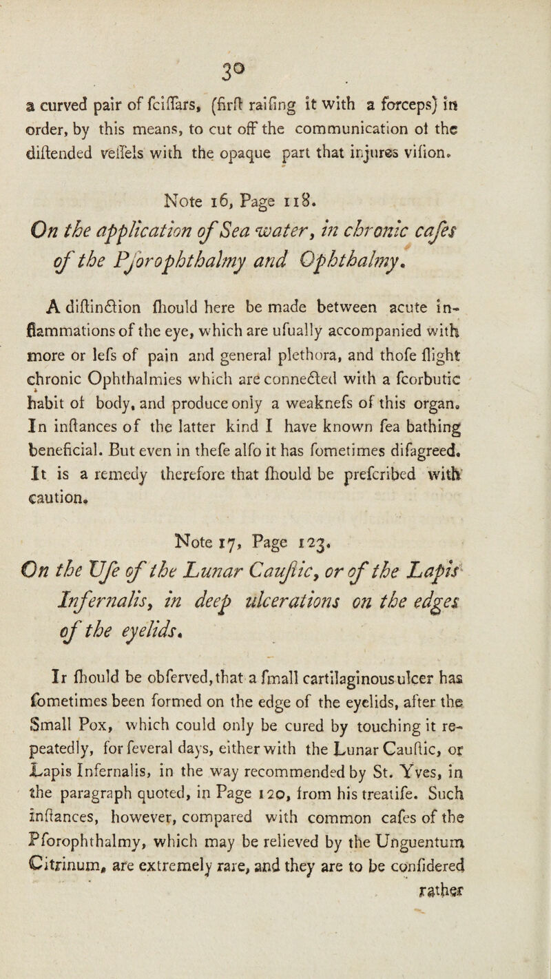 3° a curved pair of fciffars, (firft railing it with a forceps) in order, by this means, to cut off the communication oi the diftended veffels with the opaque part that injures vifion. Note 16, Page 118. On the application of Sea water, in chronic cafes of the Pj orophtbalmy and Opbtbalmy • A diftin&ion fhould here be made between acute in¬ flammations of the eye, which are ufually accompanied with more or lefs of pain and general plethora, and thofe flight chronic Ophthalmies which are connected with a fcorbutic habit ot body, and produce only a weaknefs of this organ. In indances of the latter kind I have known fea bathing beneficial. But even in thefe alfo it has fometimes difagreed. It is a remedy therefore that fhould be prefcribed with caution. Note 17, Page 123, On the XJfe of the Lunar Caufiic, or of the Lapis Inf emails y in deep ulcerations on the edges of the eyelids« Ir fhould be obferved,that a fmall cartilaginous ulcer has fometimes been formed on the edge of the eyelids, after the Small Pox, which could only be cured by touching it re¬ peatedly, for feveral days, either with the Lunar Caufiic, or Lapis Infernalis, in the way recommended by St. Yves, in the paragraph quoted, in Page 120, from his treatife. Such infiances, however, compared with common cafes of the Pforophthalmy, which may be relieved by the Unguentum Citrinum, are extremely rare, and they are to be confidered rather