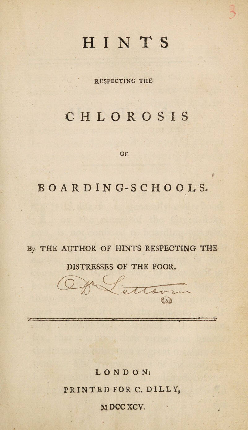 HINTS ) , RESPECTING THE CHLOROSIS OF BOARDING-SCHOOLS. By THE AUTHOR OF HINTS RESPECTING THE DISTRESSES OF THE POOR. LONDON: PRINTED FOR C. DILLY,