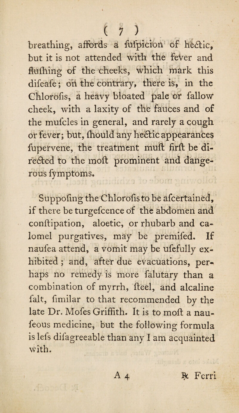 breathing, affords a fufpicion of hedlic^ but it is not attended with the feVer and fiufhing of the cheeks, which mark this difeafe; oil the contrary, there is, in the Chlorofis, a heavy bloated pale or fallow cheek, with a laxity of the fauces and of the mufcles in general, and rarely a cough or fever; but, fhould any hectic appearances fupervene, the treatment mull firft be di¬ rected to the molt prominent and dange¬ rous fymptoms. Suppofing the Chlorofis to be afcertained, if there be turgefcence of the abdomen and conftipation, aloetic, or rhubarb and ca¬ lomel purgatives, may be premifed. If naufea attend, a vomit may be ufefully ex¬ hibited ; and, after due evacuations, per¬ haps no remedy is more falutary than a combination of myrrh, fteel, and alcaline fait, fimilar to that recommended by the late Dr. Mofes Griffith. It is to mod a nau- feous medicine, but the following formula is lefs difagreeable than any I am acquainted with. A 4 Ferri