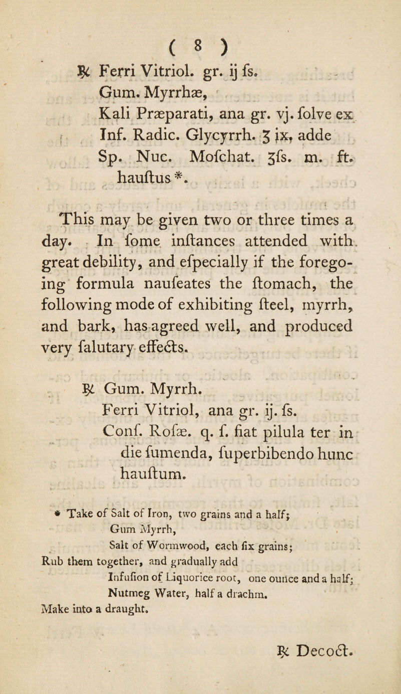 Ferri Vitriol, gr. ij fs. - Gum.Myrrhae, Kali Praeparati, ana gr. vj. folve ex Inf. Radic. Glycyrrh. 5 ix? adde Sp. Nuc. Mofchat. Jfs. m. ft. hauftus This may be given two or three times a day. In fome inftances attended with, great debility, and efpecially if the forego¬ ing formula naufeates the ftomach, the following mode of exhibiting fteel, myrrh, and bark, has agreed well, and produced very falutary effe£ts. T$i Gum. Myrrh. Ferri Vitriol, ana gr. ij. fs. Conf. Rofe. q. f. fiat pilula ter in diefumenda, fuperbibendo hunc hauftum. * Take of Salt of Iron, two grains and a half; Gum Myrrh, Salt of Wormwood, each fix grains; Rub them together, and gradually add Infufion of Liquorice root, one ounce and a half; Nutmeg Water, half a drachm. Make into a draught. Decodh