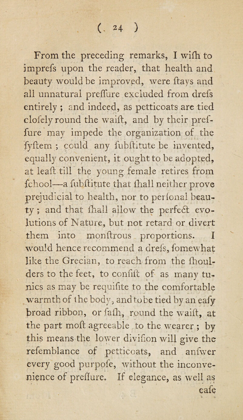 From the preceding remarks, I wifh to jmprefs upon the reader, that health and beauty would be improved, were ftays and all unnatural prefTure excluded from drefs entirely ; and indeed, as petticoats are tied clofely round the waift, and by their pref- fure may impede the organization of the fyftem ; could any fubftitute be invented, equally convenient, it ought to be adopted, at leaft till the young female retires from behoof—a fubftitute that fhall neither prove prejudicial to health, nor to perfonal beau¬ ty ; and that fhall allow the perfedt evo¬ lutions of Nature, but not retard or divert them into monftrous proportions. I would hence recommend a drefs, fomewhat like the Grecian, to reach from the fhoul- ders to the feet, to confift of as many tu¬ nics as may be requifite to the comfortable warmth of the body, and tobe tied by an eafy broad ribbon, or fafh, round the waift, at the part moft agreeable to the wearer ; by this means the lower divifion will give the refemblance of petticoats, and anfwer every good purppfe, without the inconve¬ nience of preflure. If elegance, as well as eafe V