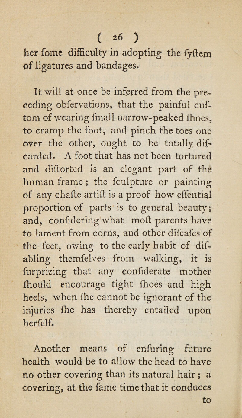 her fome difficulty in adopting the fyftem of ligatures and bandages. It will at once be inferred from the pre¬ ceding obfervations, that the painful cuf- tom of wearing fmall narrow-peaked ihoes, to cramp the foot, and pinch the toes one over the other, ought to be totally dis¬ carded- A foot that has not been tortured and dihorted is an elegant part of the human frame ; the fculpture or painting of any chaile artift is a proof how effential proportion of parts is to general beauty; and, confidering what mod parents have to lament from corns, and other difeafes of the feet, owing to the early habit of dis¬ abling themfelves from walking, it is furprizing that any confiderate mother fhould encourage tight fhoes and high heels, when lhe cannot be ignorant of the injuries lhe has thereby entailed upon herfelf. Another means of enfuring future health would be to allow the head to have no other covering than its natural hair; a covering, at the fame time that it conduces to