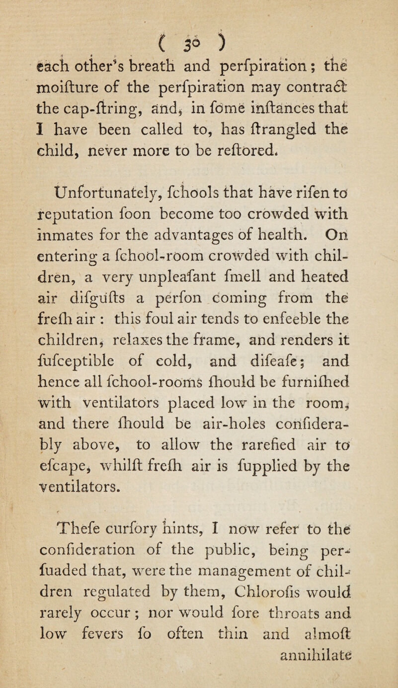 ( 3° ) each others breath and perfpiration; the xnoifture of the perfpiration may contra£t the cap-firing, and* in fome inftances that I have been called to, has ftrangled the child, never more to be reftored* Unfortunately, fchools that have rifen to reputation foon become too crowded with inmates for the advantages of health. On entering a fchool-room crowded with chil- dren, a very unpleafant fmell and heated air difgufts a perfon coming from the frefh air : this foul air tends to enfeeble the children* relaxes the frame, and renders it fufceptible of cold, and difeafe; and hence all fchool-rooms fhould be furnifhed with ventilators placed low in the room* and there lhould be air-holes confidera- bly above, to allow the rarefied air to efcape, whilft frefh air is fupplied by the ventilators. k ' 1 & Thefe curfory hints, I now refer to the confideration of the public, being per- fuaded that, were the management of chil¬ dren regulated by them, Chlorofis would rarely occur ; nor would fore throats and low fevers fo often thin and aimoft annihilate