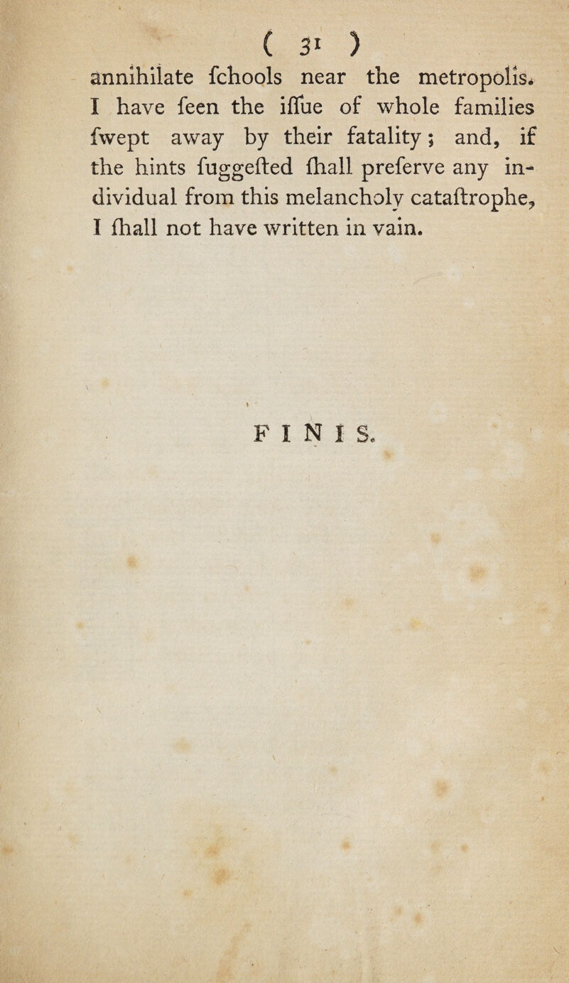 annihilate fchools near the metropolis* I have feen the ifliie of whole families fwept away by their fatality; and, if the hints fuggefted fhall preferve any in¬ dividual from this melancholy cataftrophe^ I fhall not have written in vain. FINIS. V