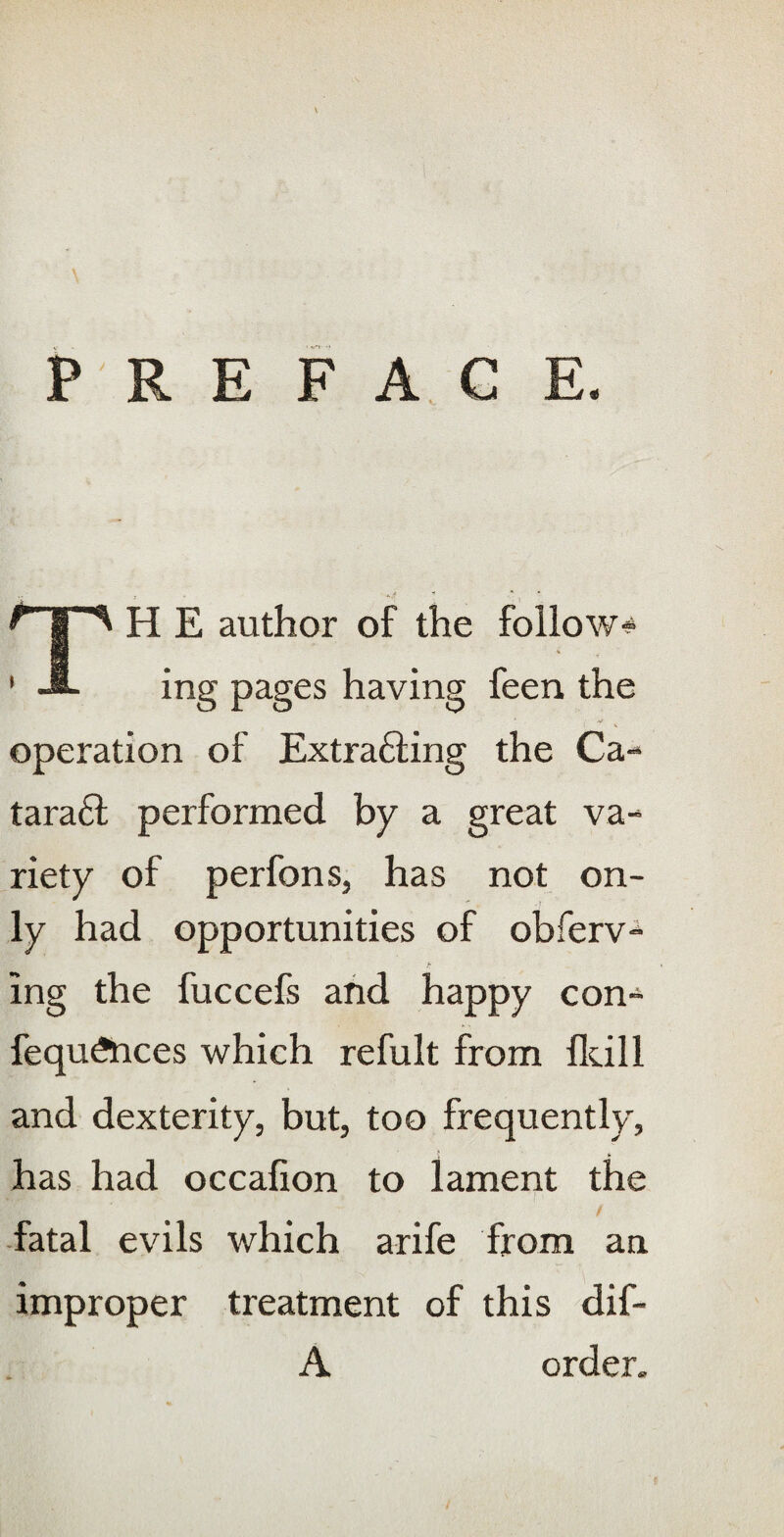 P RE FAC E. TH E author of the follow-? % ing pages having feen the operation of Extrafting the Ca- taraft performed by a great va¬ riety of perfons, has not on¬ ly had opportunities of obferv- ing the fuccefs and happy con-? fequftices which refult from fldll and dexterity, but, too frequently, has had occafion to lament the fatal evils which arife from an improper treatment of this dif- A order.
