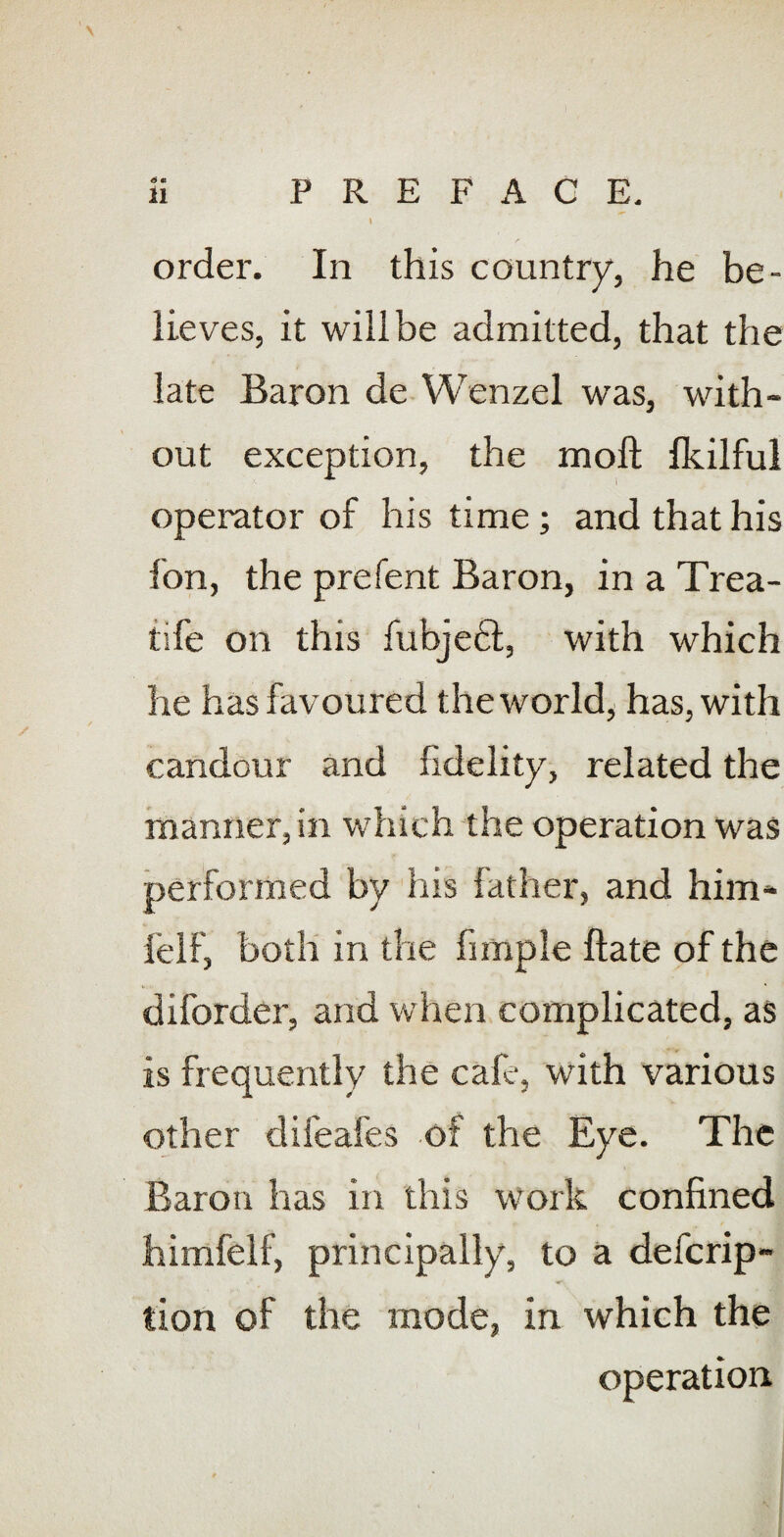 order. In this country, he be¬ lieves, it will be admitted, that the late Baron de Wenzel was, with¬ out exception, the moft Ikilful operator of his time; and that his fon, the prefent Baron, in a Trea- tife on this fubjeft, with which he has favoured the world, has, with candour and fidelity, related the manner, in which the operation was performed by his father, and him- felf, both in the fimple ftate of the diforder, and when complicated, as is frequently the cafe, with various other difeafes of the Eye. The Baron has in this work confined himfelf, principally, to a defcrip- tion of the mode, in which the operation