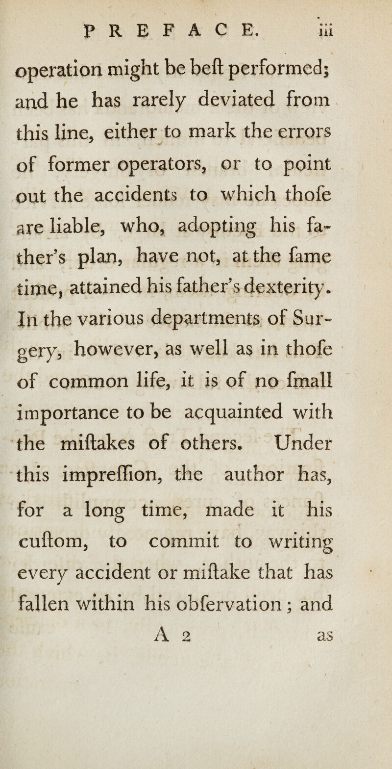 operation might be beft performed; and he has rarely deviated from this line, either to mark the errors of former operators, or to point out the accidents to which thofe are liable, who, adopting his fa¬ ther’s plan, have not, at the fame time, attained his father’s dexterity. In the various departments, of Sur¬ gery, however, as well as in thofe of common life, it is of no fmall $ importance to be acquainted with the miftakes of others. Under this impreffion, the author has, for a long time, made it his cuftom, to commit to w'riting every accident or miftake that has fallen within his obfervation; and A 2 as