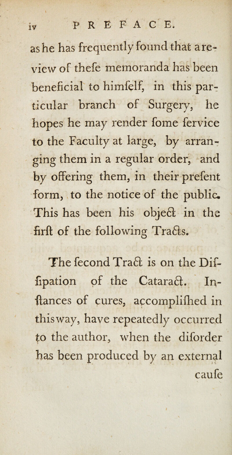 \ as he has frequently found that are- view of thefe memoranda has been beneficial to himfelf, in this par-: ticular branch of Surgery, he hopes he may render fome fervice to the Faculty at large, by arran7 ging them in a regular orderi and by offering them, in their prefent form, > to the notice of the public. This has been his obje61; in the firft of the following Tra6is. The fecond Tra6l is on the Dif- fipatiqn of the Catara6l. In- ■ftances of cures, accomplifhed in this way, have repeatedly occurred to the author, when the diforder has been produced by an external caufe