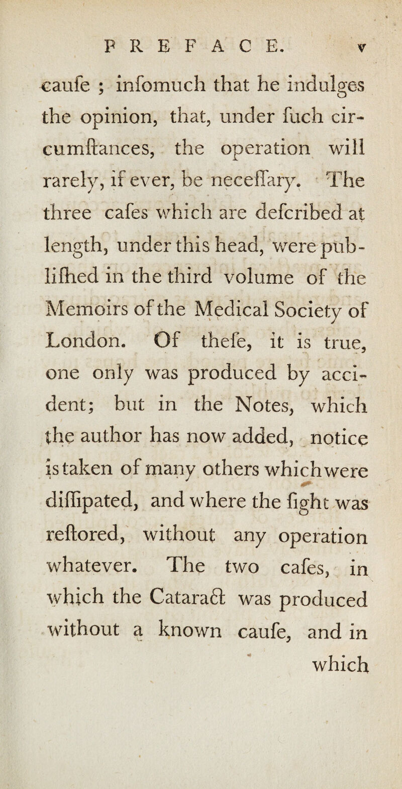 caufe ; infomuch that he indulges the opinion, that, under fuch cir- cumftances, the operation will rarely, if ever, be neceffary. ' The three cafes which are defcribed at length, under this head, werepub- lifhed in the third volume of the Memoirs of the Medical Society of London. Of thefe, it is true, one only was produced by acci¬ dent; but in the Notes, which the author has now added, notice istaken of many others which were diffipated, and where the fight was reftored, without any operation whatever. The two cafes, in which the Cataraft was produced without a known caufe, and in which