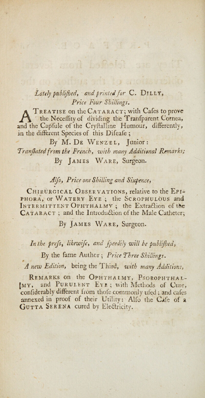 Lately puhllfhedi and printed for C. DlLLTj Price Four Shillings. A Treatise on the Cataract; with Cafes to prove the Necefhtyof dividing the Tranfparent Cornea, and the Capfule of the Cryftalline Humour, differently, in the different Species of this Difeafe ; By M. De Wenzel, Junior: Franjlated from the Frenchy with many Additional Remarks; By James Ware, Surgeon. Alfoy Price one Shilling and Sixpencef • Chirurgical Observations, relative to the Epi¬ phora, or Watery Eye ; the Scrophulous and Intermittent Ophthalmy ; the Extra£lion of the Cataract ; and the IntrodudTon of the Male Catheter; By James Ware, Surgeon. In the prejs^ likewifcy and Jpeedtly will he publiJJjed^ By the fame Anther ; Price Three Shillings. A new Edit ion y being the Third, with many Additions, Remarks on the Ophthalmy, Psorophthal- [my, and Purulent Eye ; with Methods of Cure, confiderably different from thole commonly iifed; and cafes annexed in proof of their Utility : Alfo the Cafe of a Gutta Serena cured bv Electricity.