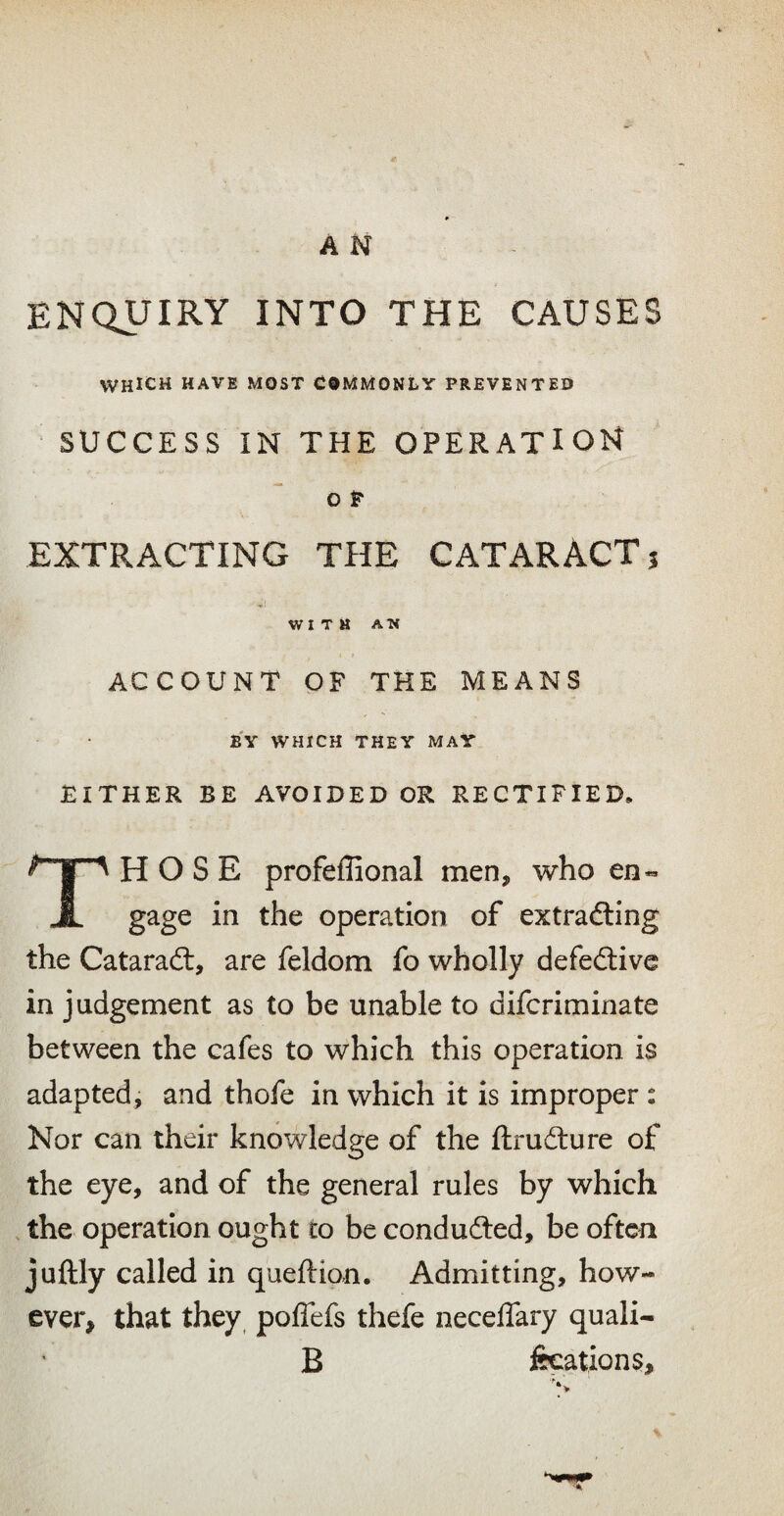 ENQUIRY INTO THE CAUSES WHICH HAVE MOST COMMONLY PREVENTED SUCCESS IN THE OPERATION o P EXTRACTING THE CATARACT? WITH ATi ACCOUNT OF THE MEANS b'y which they may EITHER BE AVOIDED OR RECTIFIED, HOSE profeffional men, who en« JL gage in the operation of extrafting the Cataraft, are feldom fo wholly defedtive in judgement as to be unable to difcriminate between the cafes to which this operation is adapted, and thofe in which it is improper : Nor can their knowledge of the ftrudlure of the eye, and of the general rules by which the operation ought to be conduced, be often juftly called in queftion. Admitting, how¬ ever, that they, polTefs thefe necelTary quali- B fecations,
