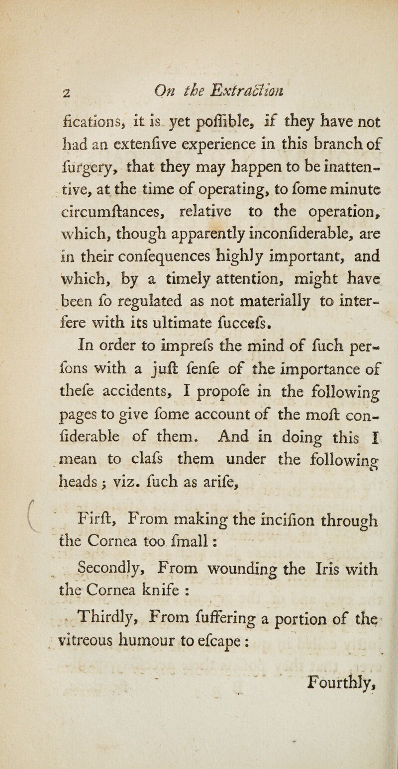 ficationSj it is yet poffible, if they have not had an extenfive experience in this branch of furgery, that they may happen to be inatten¬ tive, at the time of operating, to fome minute circumftances, relative to the operation, which, though apparently inconfiderable, are in their confequences highly important, and which, by a timely attention, might have been fo regulated as not materially to inter¬ fere with its ultimate fuccefs. In order to imprefs the mind of fuch per- fons with a juft fenfe of the importance of thefe accidents, I propofe in the following pages to give fome account of the moft con- iiderable of them. And in doing this I mean to clafs them under the following o heads; viz. fuch as arife, Firft, From making the incifion through the Cornea too fmall: Secondly, From wounding the Iris with the Cornea knife : Thirdly, From fullering a portion of the vitreous humour to efcape: Fourthly,
