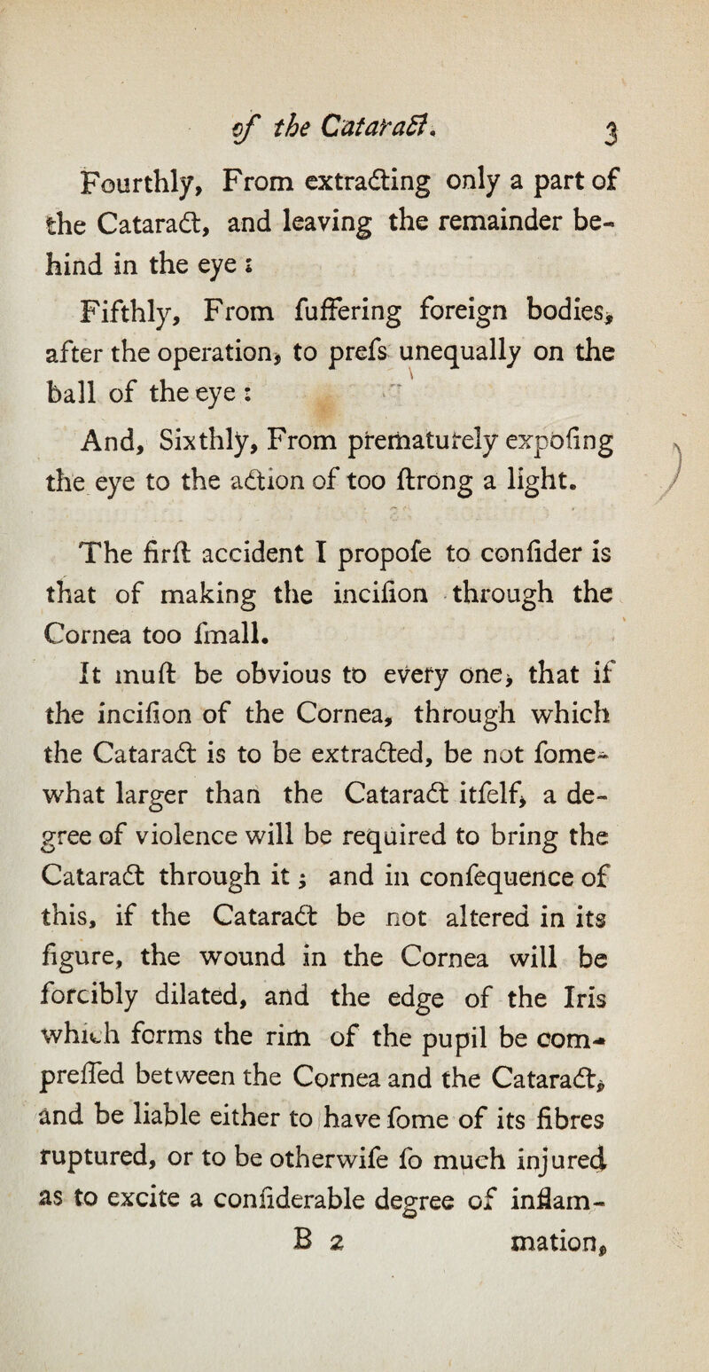 Fourthly, From extradling only a part of the Cataradl, and leaving the remainder be¬ hind in the eye: Fifthly, From fufFering foreign bodIes> after the operationj to prefs unequally on the ball of the eye : And, Sixthly, From pteiliatutely expbfing the eye to the adtion of too ftrong a light. The firft accident I propofe to confider is that of making the incifion through the Cornea too fmall. It muft be obvious to every one> that if the incifion of the Cornea, through which the Catarad: is to be extradled, be not fome- what larger thari the Cataradl itfelfj a de¬ gree of violence will be required to bring the Cataradt through it ^ and in confequence of this, if the Cataradt be not altered in its figure, the wound in the Cornea will be forcibly dilated, and the edge of the Iris whi^h forms the rim of the pupil be com- preffed between the Cornea and the Cataradt^ and be liable either to have fome of its fibres ruptured, or to be otherwife fo much injured as to excite a confiderable degree of infiam- B 2 mation,