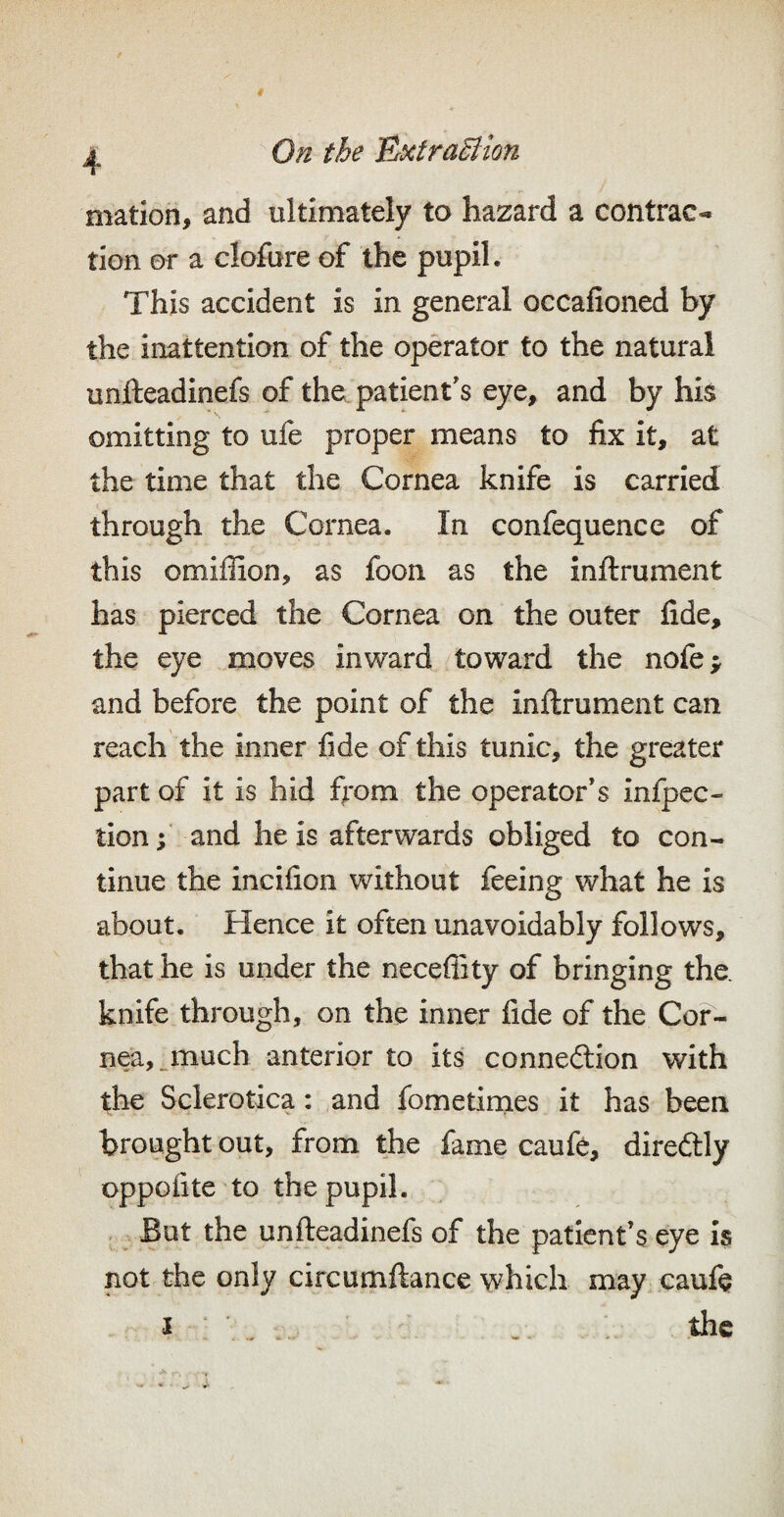 4 mation, and ultimately to hazard a contrac¬ tion or a clofore of the pupil. This accident is in general occafioned by the inattention of the operator to the natural unfteadinefs of the patient's eye, and by his omitting to ufe proper means to fix it, at the time that the Cornea knife is carried through the Cornea. In confequence of this omiffion, as foon as the inftrument has pierced the Cornea on the outer fide, the eye moves inward toward the nofe; and before the point of the inftrument can reach the inner fide of this tunic, the greater part of it is hid from the operator's infpec- lion;' and he is afterwards obliged to con¬ tinue the incifion without feeing what he is about. Hence it often unavoidably follows, that he is under the neceflity of bringing the. knife through, on the inner fide of the Cor¬ nea, nnuch anterior to its connexion with the Sclerotica: and fometimes it has been brought out, from the fame caufe, direftly oppofite to the pupil. . But the unfteadinefs of the patient’s eye is not the only circumftance which may. cauft