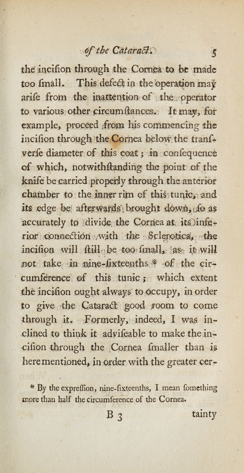 the incifion through the Compa to be made too fmall. This defefl: in the bperation may arife from the inattention of the/operator to various, other jcircumftances. ' It niay^ for example, proceed ifrom his commencing the incifion through the Cornea below the tranf- verfe diameter of this coat 1 in coofequence of which, notwithftanding the point of the knife be carried propeHy through the anterior chamber to the inner rijn of this tunic,i and its edge be* aft^w^rd^ brought dbwh,iib as accurately to divide the Coriiea at. its )inffi- ric^ wnaedlidn /with the • Sciatica, -the incifion will ftillr^be tootfimil,;/asn it not take-in nine-fixteenths of the cir- ‘ cumference of this tunic; which extent the incifion ought always’ to occupy, in order to give the Catarad: good room to come through it. Formerly, indeed, I was in¬ clined to think it advifeable to make the in¬ cifion through the ^Cornea fmaller than is here mentioned, in order with the greater cer- * By the expreflion, nine-fixteenths, I mean fomething more than half the circumference of the Cornea. B 3 tainty