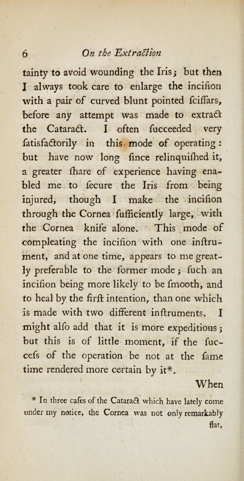 tainty to avoid wounding the Iris ^ but then I always took care to enlarge the incifion with a pair of curved blunt pointed fciffars, before any attempt was made to extract: the Cataradt. I often fucceeded very fatisfaftorily in this mode of operating: but have now long fince relinquiihed it, a greater lhare of experience having ena¬ bled me to fecure the Iris from being injured, though I make the incifion through tlie Cornea fufficiently large, with the Cornea knife alone. This mode of compleating the incifion with one inflru- ment, and at one time, appears to me great¬ ly preferable to the former mode 5 fuch an incifion being more likely to be fmooth, and to heal by the firft intention, than one which is made with two different inftruments. I might alfo add that it is more expeditious; but this is of little moment, if the fuc- cefs of the operation be not at the fame time rendered more certain by it^. When I In three cafes of the Cataradl which have lately come onder my notice, the Cornea was not only remarkably fiat.