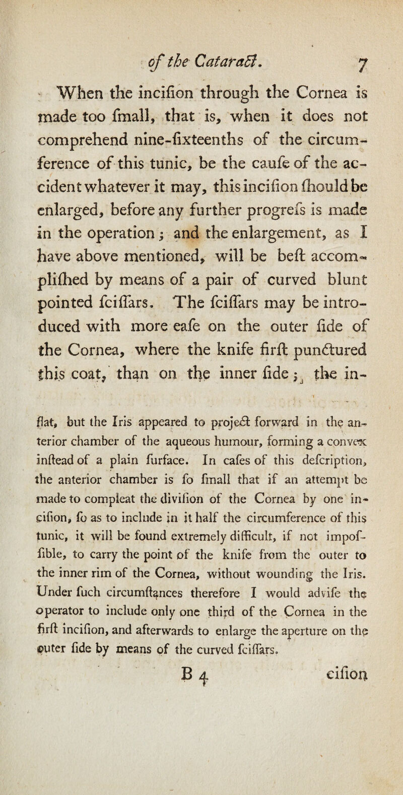 : When the incifion through the Cornea is made too fmall, that is, when it does not comprehend nine-iixteenths of the circum¬ ference of this tunic, be the caufe of the ac¬ cident whatever it may, this incifion ihould be enlarged, before any further progrefs is made in the operation 1 and the enlargement, as I have above mentioned, will be beft accom- plilhed by means of a pair of curved blunt pointed fciflTars, The fciflars may be intro¬ duced with more eafe on the outer fide of the Cornea, where the knife firft punctured this coat/ than on the inner fide 1. the in¬ flat, but the Iris appeared to proje^SI: forward in th$ an¬ terior chamber of the aqueous humour, forming a convex inftead of a plain furface. In cafes of this defcription, the anterior chamber is fo fmali that if an attempt be made to compieat the divilion of the Cornea by one in* cifion, fo as to include jn it half the circumference of this tunic, it will be found extremely difficult, if not impof- fible, to carry the point of the knife from the outer to the inner rim of the Cornea, without wounding the Iris. Under fuch circumft^nces therefore I would advife the operator to include only one thifd of the Cornea in the firft incifion, and afterwards to enlarge the aperture on the ©liter fide by means of the curved fciftkrs. cifion