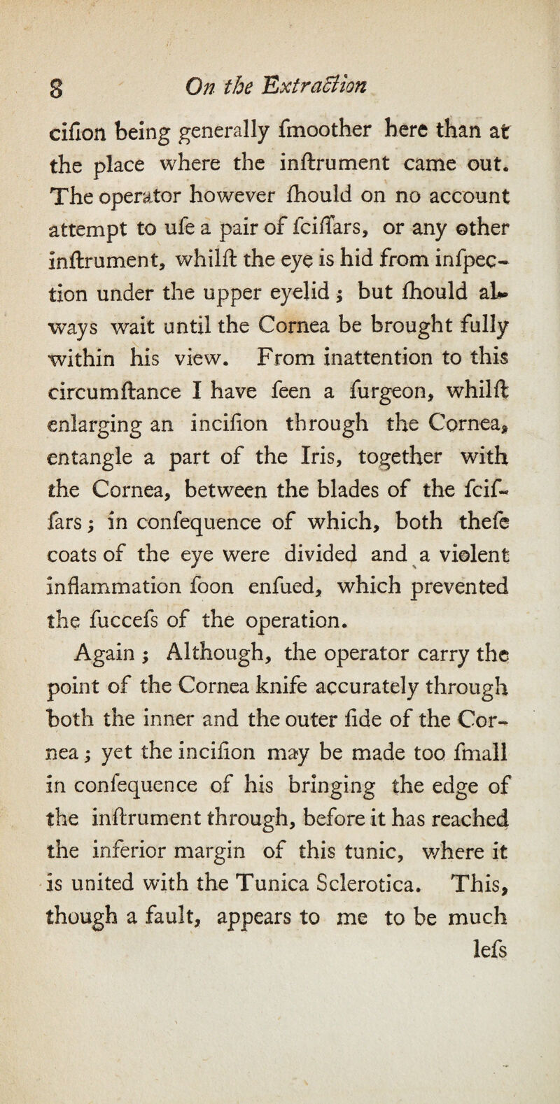 ciflon being generally fmoother here than at the place where the inftrument came out. The operator however fhould on no account attempt to ufe a pair of fcilTars, or any other inftrument, whilft the eye is hid from infpec- tion under the upper eyelid; but ftiould ah* ways wait until the Cornea be brought fully within his view. From inattention to this circumftance I have feen a furgeon, whilft enlarging an incifion through the Cornea, entangle a part of the Iris, together with the Cornea, between the blades of the feif- fars; in confequence of which, both theft coats of the eye were divided and a violent inflammation foon enfued, which prevented the fuccefs of the operation. Again ; Although, the operator carry the point of the Cornea knife accurately through both the inner and the outer fide of the Cor-^ nea; yet the incifion may be made too fmall in confequence of his bringing the edge of the inftrument through, before it has reached the inferior margin of this tunic, where it is united with the Tunica Sclerotica. This, though a fault, appears to me to be much lefs