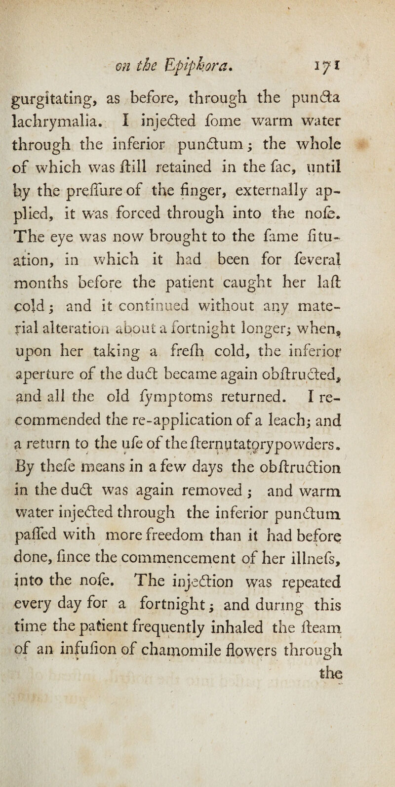 gurgitatlng, as before, through the punda lachrymalia. I injeded fome warm water through the inferior pundum; the whole of which was ftill retained in the fac, until by the preffure of the finger, externally ap¬ plied, it was forced through into the nofe. The eye was now brought to the fame fitu- ation, in which it had been for feveral months before the patient caught her laft cold; and it continued without any mate¬ rial alteration about a fortnight longer^ when® upon her taking a frefh cold, the inferior aperture of the dud became again obftruded, and all the old fymptoms returned. I re¬ commended the re-application of a leach; and a return to the ufeof thefternutatorypowders. By thefe means in a few days the obftrudion in the dud was again removed ; and warm water injeded through the inferior pundum pafTed with more freedom than it had before done, fince the commencement of her illnefs, into the nofe. The injedion was repeated every day for a fortnight; and during this time the patient frequently inhaled the fteam of an infufion of chamomile flow^ers through the