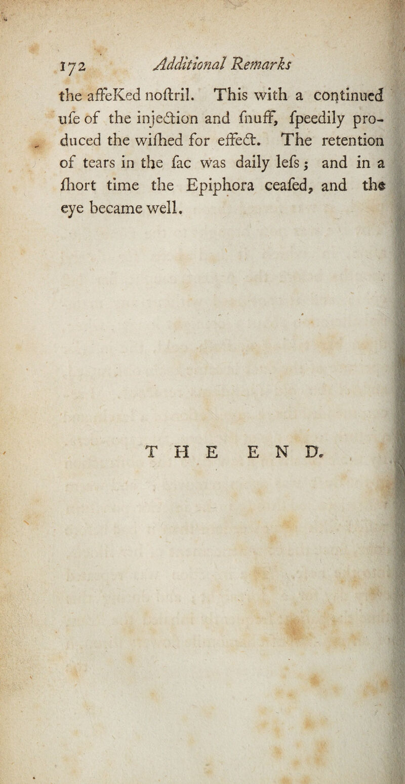 the afFeKed noftril. This with a continued ufe of the injedion and fnafF, fpeedily pro¬ duced the wiflied for elFedt. The retention of tears in the fac was daily lefs; and in a fhort time the Epiphora ceafed^ and tht eye became well.