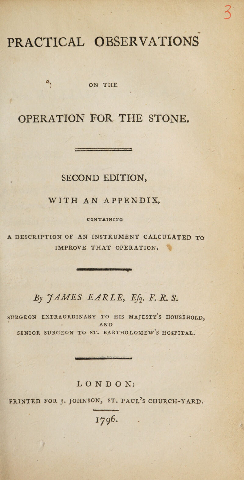 PRACTICAL OBSERVATIONS ON THE OPERATION FOR THE STONE. SECOND EDITION, WITH AN APPENDIX, CONTAINING A DESCRIPTION OF AN INSTRUMENT CALCULATED TO IMPROVE THAT OPERATION, By JAMES EARLE, Efy. F. R. S. SURGEON EXTRAORDINARY TO HIS MAJESTY’S HOUSEHOLD, AND SENIOR SURGEON TO ST. BARTHOLOMEW’S HOSPITAL. LONDON: PRINTED FOR J. JOHNSON, ST. PAULAS CHURCH-YARD. 1796