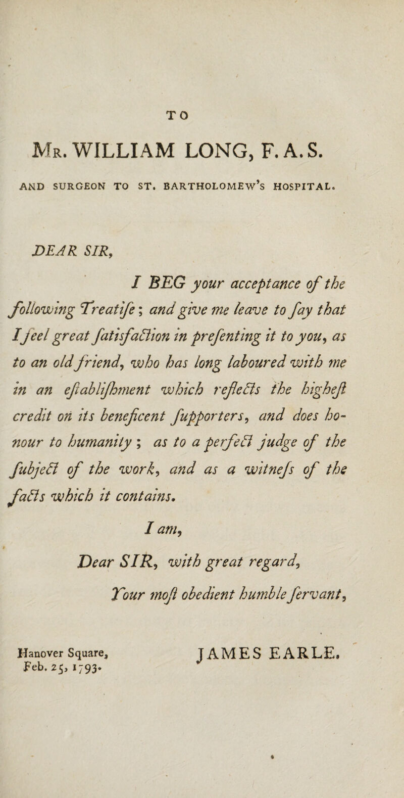 TO Mr. WILLIAM LONG, F.A.S. AND SURGEON TO ST. BARTHOLOMEW’S HOSPITAL. DEAR SIR, I BEG your acceptance of the following Treaiife; and give me leave to fay that Ijeel great fatisfadion in prefenting it to you, as to an old friend, who has long laboured with me in an efablifhment which refieds the highejl credit on its beneficent fupporters, and does ho¬ nour to humanity ; as to a perfed judge of the fubjed of the work, and as a witnefs of the fads which it contains. I am. Dear SIR, with great regard. Tour mofi obedient humble fervant, Hanover Square, JAMES EARLE, Feb. 25, 1793* «