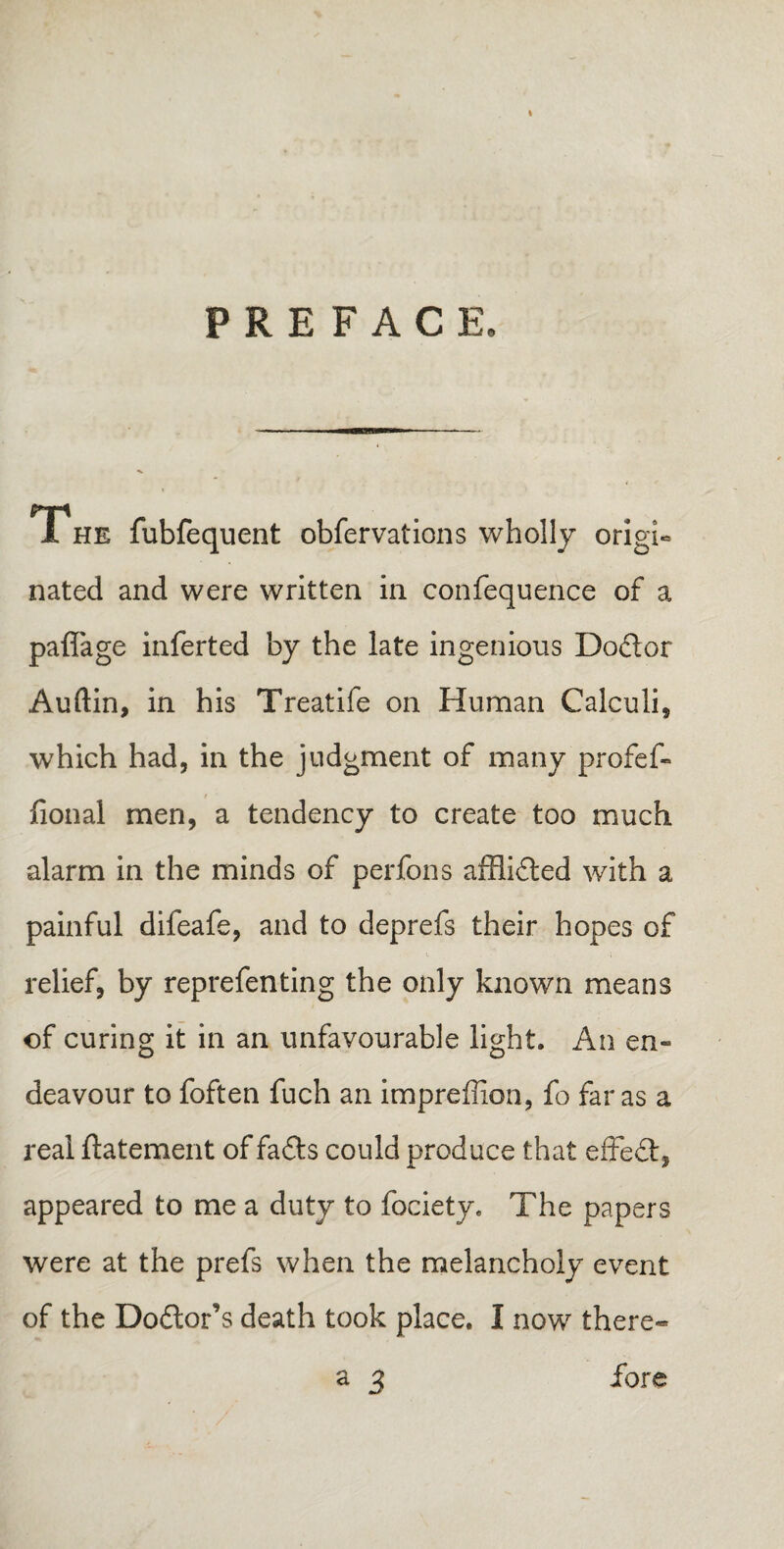 PREFACE, T he fubfequent observations wholly origi¬ nated and were written in confequence of a paffage inferted by the late ingenious Dodor Auftin, in his Treatife on Human Calculi, which had, in the judgment of many profef- # ■ fional men, a tendency to create too much alarm in the minds of perfons afflided with a painful difeafe, and to deprefs their hopes of relief, by reprefenting the only known means of curing it in an unfavourable light. An en¬ deavour to foften fuch an impreffion, fo far as a real ftatement of fads could produce that effed, appeared to me a duty to Society. The papers were at the prefs when the melancholy event of the Dodor’s death took place. I now there- a 3 fore /