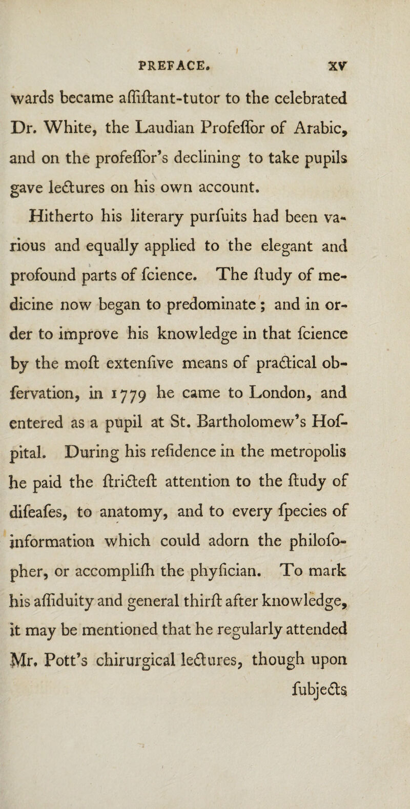 wards became affiftant-tutor to the celebrated Dr. White, the Laudian Profeflor of Arabic, and on the profeffor’s declining to take pupils gave le&ures on his own account. Hitherto his literary purfuits had been va¬ rious and equally applied to the elegant and profound parts of fcience. The ftudy of me¬ dicine now began to predominate ; and in or¬ der to improve his knowledge in that fcience by the moft extenfive means of pra&ical ob¬ servation, in 1779 he came to London, and entered as a pupil at St. Bartholomew’s Hos¬ pital. During his refidence in the metropolis he paid the ftri&eft attention to the ftudy of difeafes, to anatomy, and to every fpecies of information which could adorn the philofo- pher, or accomplifh the phyfician. To mark his affiduity and general thirft after knowledge, it may be mentioned that he regularly attended Mr. Pott’s chirurgical lectures, though upon