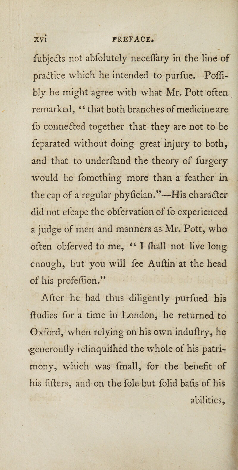 fubjeds not abfolutely neceffary in the line of pradice which he intended to purfue. Pofli- bly he might agree with what Mr. Pott often remarked, 64 that both branches of medicine are fo conneded together that they are not to be feparated without doing great injury to both, and that to underftand the theory of furgery would be fomething more than a feather in the cap of a regular phyfician.’’—His charader did not efcape the obfervation of fo experienced a judge of men and manners as Mr. Pott, who often obferved to me, 46 I ftiall not live long enough, but you will fee Auftin at the head of his profeffion.’* After he had thus diligently purfued his fludies for a time in London, he returned to Oxford, when relying on his own induftry, he generoufly relinquiihed the whole of his patri¬ mony, which was fmall, for the benefit of his lifters, and on the foie but folid bafts of his abilities,