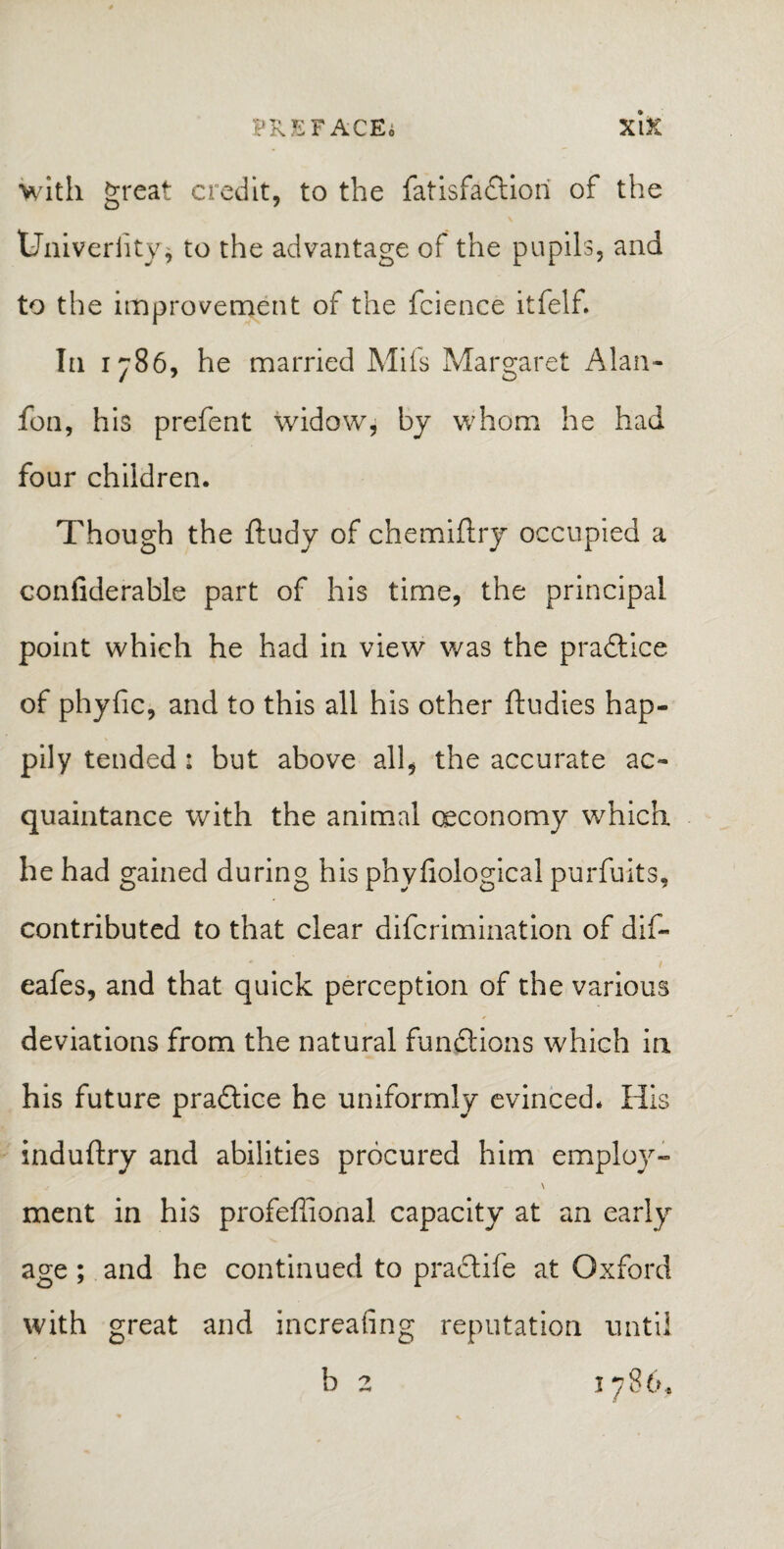 PREFACE^ xi X with great credit, to the fatisfaftiori of the tJniverfity* to the advantage of the pupils, and to the improvement of the fcience itfelf. In 1786, he married Mils Margaret Alan- fon, his prefent widow, by whom he had four children. Though the ftudy of chemiftry occupied a confiderable part of his time, the principal point which he had in view was the practice of phylic, and to this all his other ftudies hap¬ pily tended : but above all, the accurate ac¬ quaintance with the animal Qeconomy which he had gained during his phyfiological purfuits, contributed to that clear difcrimination of dif- eafes, and that quick perception of the various deviations from the natural functions which in his future practice he uniformly evinced. His induftry and abilities procured him employ- \ ment in his profeffional capacity at an early age; and he continued to practife at Oxford with great and increasing reputation until b 2 1786,