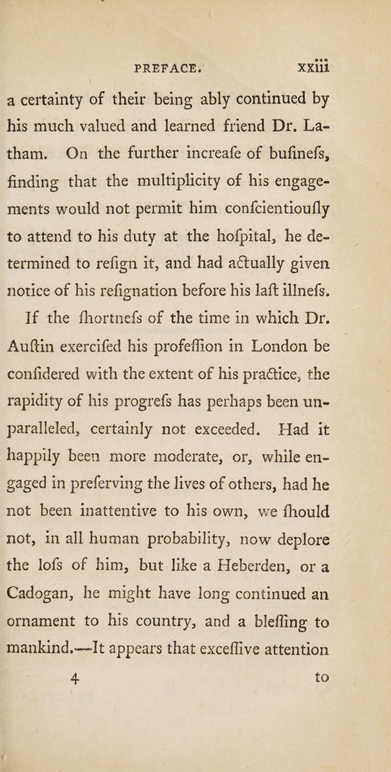 a certainty of their being ably continued by his much valued and learned friend Dr. La¬ tham. On the further increafe of bufinefs, finding that the multiplicity of his engage¬ ments would not permit him confcientioufly to attend to his duty at the hofpital, he de¬ termined to refign it, and had actually given notice of his refignation before his laft illnefs. If the fhortnefs of the time in which Dr. Auftin exercifed his profeflion in London be confidered with the extent of his practice* the rapidity of his progrefs has perhaps been un¬ paralleled, certainly not exceeded. Had it happily been more moderate, or, while en¬ gaged in preferving the lives of others, had he not been inattentive to his own, we fhould not, in all human probability, now deplore the lofs of him, but like a Heberden, or a Cadogan, he might have long continued an ornament to his country, and a bleffing to mankind.—It appears that exceffive attention 4 to