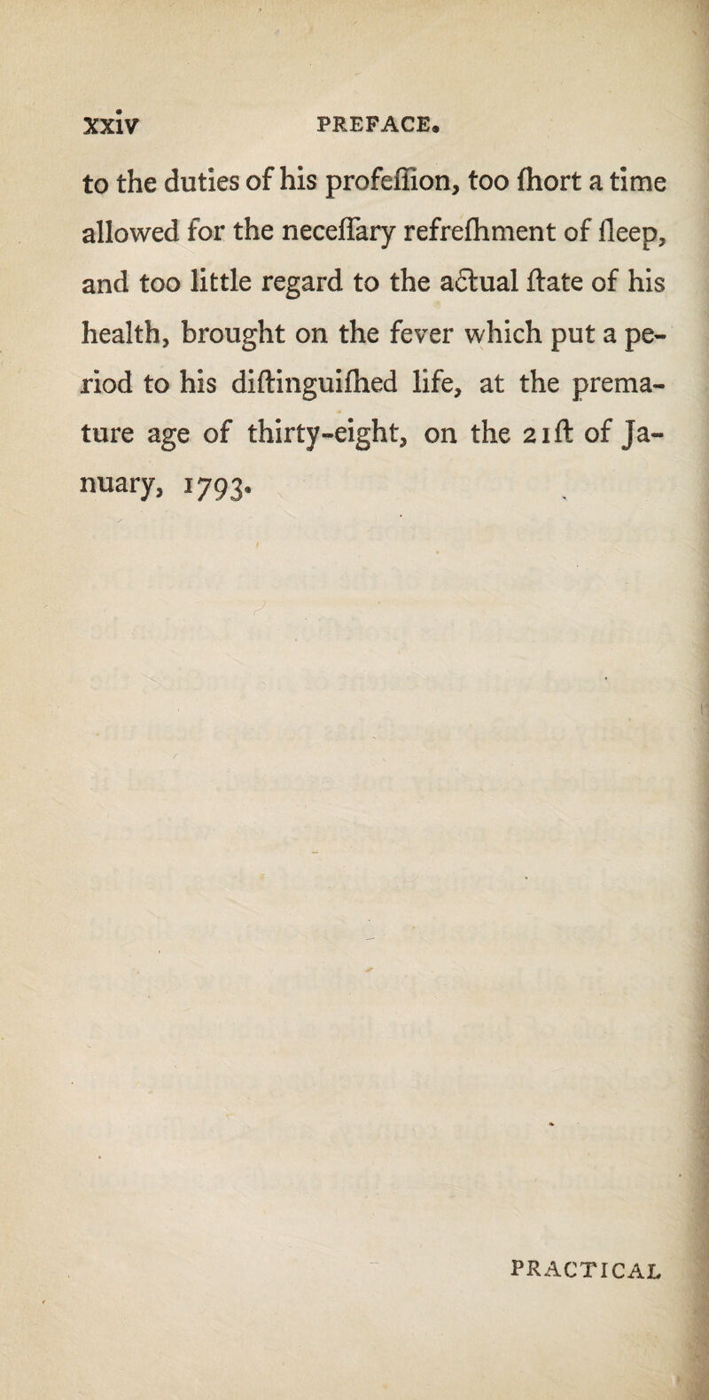 to the duties of his profeffion, too fhort a time allowed for the neceflary refrefhment of deep, and too little regard to the a£tual ftate of his health, brought on the fever which put a pe¬ riod to his diftinguifhed life, at the prema¬ ture age of thirty-eight, on the 21ft of Ja¬ nuary, 1793. PRACTICAL