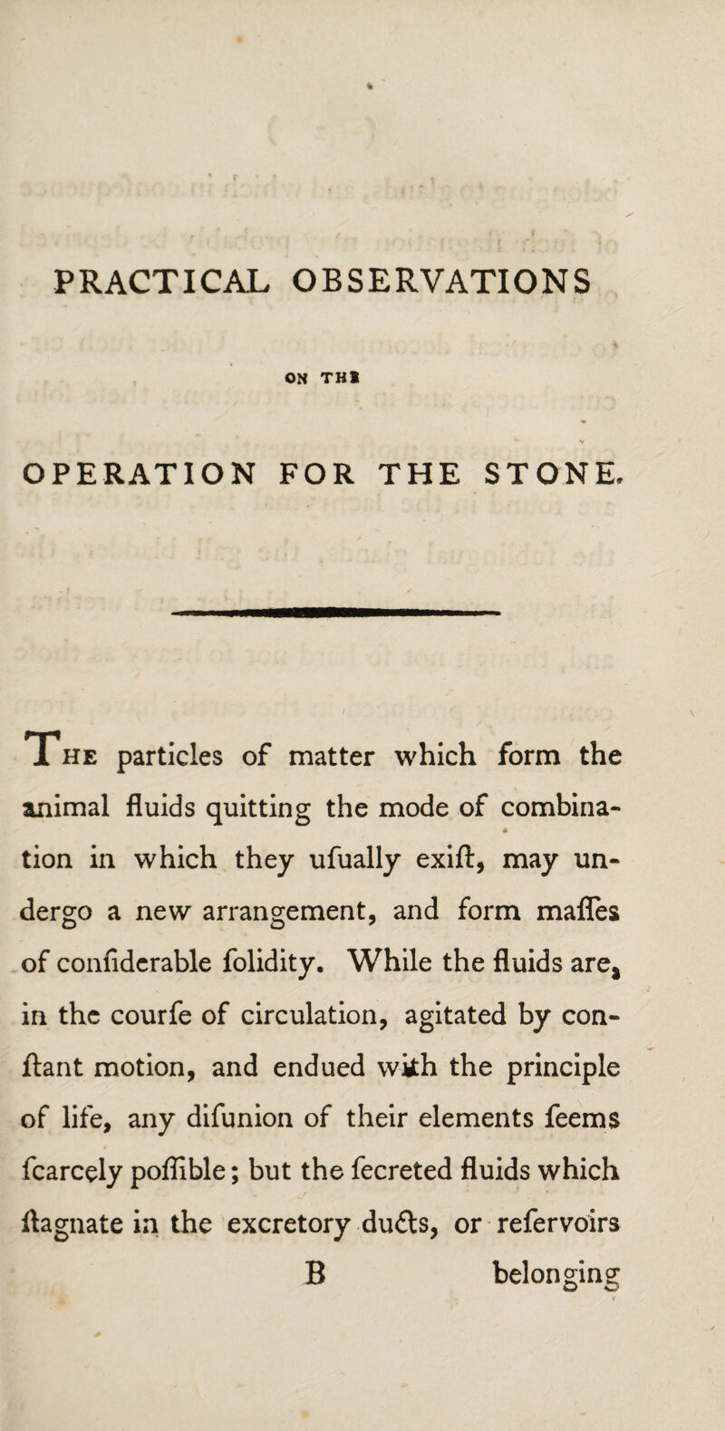 PRACTICAL OBSERVATIONS ON THI OPERATION FOR THE STONE. 1 HE particles of matter which form the smimal fluids quitting the mode of combina- tion in which they ufually exift, may un¬ dergo a new arrangement, and form mafles of confiderable folidity. While the fluids are, in the courfe of circulation, agitated by con- ftant motion, and endued with the principle of life, any difunion of their elements feems fcarcely poffible; but the fecreted fluids which ftagnate in the excretory duds, or refervoirs B belonging